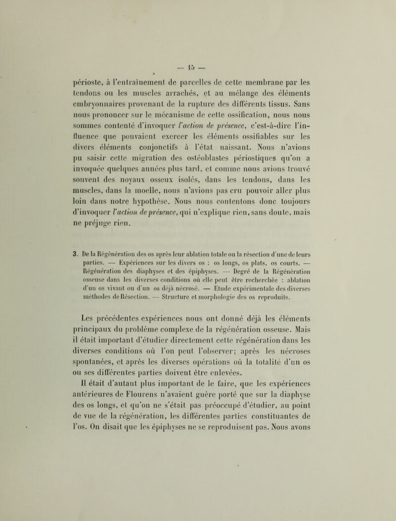 périoste, à l’en traînement de parcelles de cette membrane par les tendons ou les muscles arrachés, et an mélange des éléments embi'vonnaires provenant de la rupture des difierents tissus. Sans nous prononcer sur le mécanisme de cette ossification, nous nous sommes contenté d’invoquer l'action de présence, c’est-à-dire l’in- lluence que pouvaient exercer les éléments ossifiables sur les divers éléments conjonctifs à l’état naissant. Nous n’avions pu saisir cette migration des ostéoblastes périostiques qn’on a invoquée quelques années plus tard, et comme nous avions trouvé souvent des noyaux osseux isolés, dans les tendons, dans les muscles, dans la moelle, nous n’avions pas cru pouvoir aller plus loin dans notre hypothèse. Nous nous contentons donc tonjonrs d’invoquer l'aclioa de présence, qui n’explique rien, sans doute, mais ne préjuge rien. 3. De la Régénération des os après leur ablation totale ou la résection d’une de leurs parties. — Expériences sur les divers os ; os longs, os plats, os courts. — Régénération des diaphyses et des épiphyses. — Degré de la Régénération osseuse dans les diverses conditions où elle peut être recherchée : ablation d’un os vivant ou d'un os déjà nécrosé. — Etude expérimentale des diverses méthodes de Résection. — Structure et morphologie des os reproduits. Les précédentes expériences nous ont donné déjà les éléments principaux du problème complexe de la régénération osseuse. Mais il était important d’étudier directement cette régénération dans les diverses conditions où l’on peut l’observer; après les nécroses spontanées, et après les diverses opérations où la totalité d’un os on ses différentes parties doivent être enlevées. 11 était d’autant plus important de le faire, que les expériences antérieures de Flourens n’avaient guère porté que sur la diaphyse des os longs, et qu’on ne s’était pas préoccupé d’étudier, au point de vue de la régénération, les differentes parties constituantes de l’os. On disait que les épiphyses ne se reproduisent pas. Nous avons