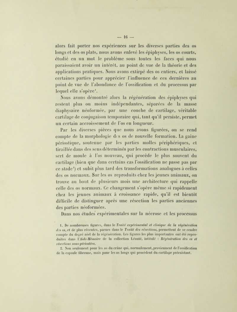 — 10 — alors fait porter nos expériences sur les diverses j>arties des os longs et des os plats, nous avons enlevé les épiphyses, les os courts, étudié en un mot le problème sous toutes les faces qui nous paraissaient avoir un intérêt, au point de vue de la théorie et des applications prati(jues. Nous avons extirpé des os entiers, et laissé certaines parties pour apprécier rinfluence de ces dernières au point de vue de l’abondance de l’ossification et du j)rocessus par lequel elle s’opère*. Nous avons démontré alors la régénération des épiphyses qui restent plus ou moins indépendantes, séparées de la masse diapbysaire néoforméc, par une couche de cartilage, véritable cartilage de conjugaison temporaire qui, tant qu’il persiste, permet un certain accroissement de l’os en longueur. Par les diverses pièces que nous avons figurées, ou se rend compte de la morphologie des os de nouvelle formation. La gaine périostique, soutenue jrar les parties molles périphériques, et tiraillée dans des sens déterminés par les contractions musculaires, sert de moule à l’os nouveau, qui procède le plus souvent du cartilage (bien que dans certains cas l’ossification ne passe pas par ce stade^) et subit plus tard des transformations analogues à celles des os normaux. Sur les os reproduits chez les jeunes animaux, on trouve au bout de plusieurs mois une architecture qui rappelle celle des os normaux. Ce changement s’opère même si rapidement chez les jeunes animaux à croissance rapide, qu’il est bientôt difficile de distinguer après une résection les parties anciennes des parties néoformées. Dans nos études’ expérimentales sur la nécrose et les ])rocessus i. De nombreuses figures, dans le Traité expérimental et clinique de la régénération des os, cl de plus récenles, parues dans le Traité des résections, pernicllent de se rendre compte du degré réel de la régénération. Les figures les plus importantes ont été repro- duites dans VAide-Mémoh'e de la collection Léauté, intitulé : Régénération des os et résections sous-périostées. ‘i. Non seulement pour les os du crâne qui, normalement, proviennent de l’ossification de la capsule fibreuse, mais pour les os longs qui procèdent du cartilage prée.vistant.