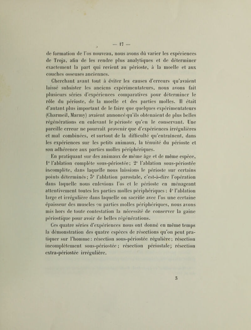 de lormation de l’os nouveau, nous avons dû varier les expériences de Troja, afin de les rendre plus analytiques et de déterminer exactement la part qui revient au périoste, à la moelle et aux couches osseuses anciennes. Cherchant avant tout à éviter les causes d’erreurs qu’avaient laissé subsister les anciens expérimentateurs, nous avons fait plusieurs séries d’expériences comparatives pour déterminer le rôle dn périoste, de la moelle et des parties molles. Il était d’autant pins important de le faire que qnehpies expérimentateurs (Charmeil, Marmy) avaient annoncé qu’ils obtenaient de plus belles régénérations en enlevant le périoste qu’en le conservant. Une pareille erreur ne pourrait provenir que d’expériences irrégulières et mal combinées, et surtout de la difficulté qu’entraînent, dans les expériences sur les petits animaux, la ténuité du périoste et son adhérence aux parties molles périphériques. En pratiquant sur des animaux de même âge et de même espèce, 1“ l’ablation complète sons-périostée ; 2“ l’ablation sous-périostée incomplète, dans laquelle nous laissions le périoste sur certains points déterminés ; 5“ l’ablation parostale, c’est-à-dire l’opération dans laquelle nous enlevions l’os et le périoste en ménageant attentivement toutes les parties molles périphériques : 4“ l’ablation large et irrégulière dans laquelle on saciâfie avec l’os une certaine épaisseur des muscles ou parties molles périj)hériques, nous avons mis hors de toute contestation la nécessité de conserver la gaine périostique pour avoir de belles régénérations. Ces quatre séries d’ex[)ériences nous ont donné en même temps la démonstration des quatre espèces de résections qu’on peut pra- tiquer sur rhoinme : résection sous-périostée régulière; résection incomplètement sous-périostée; résection périostale; résection extra-périostée irrégulière.