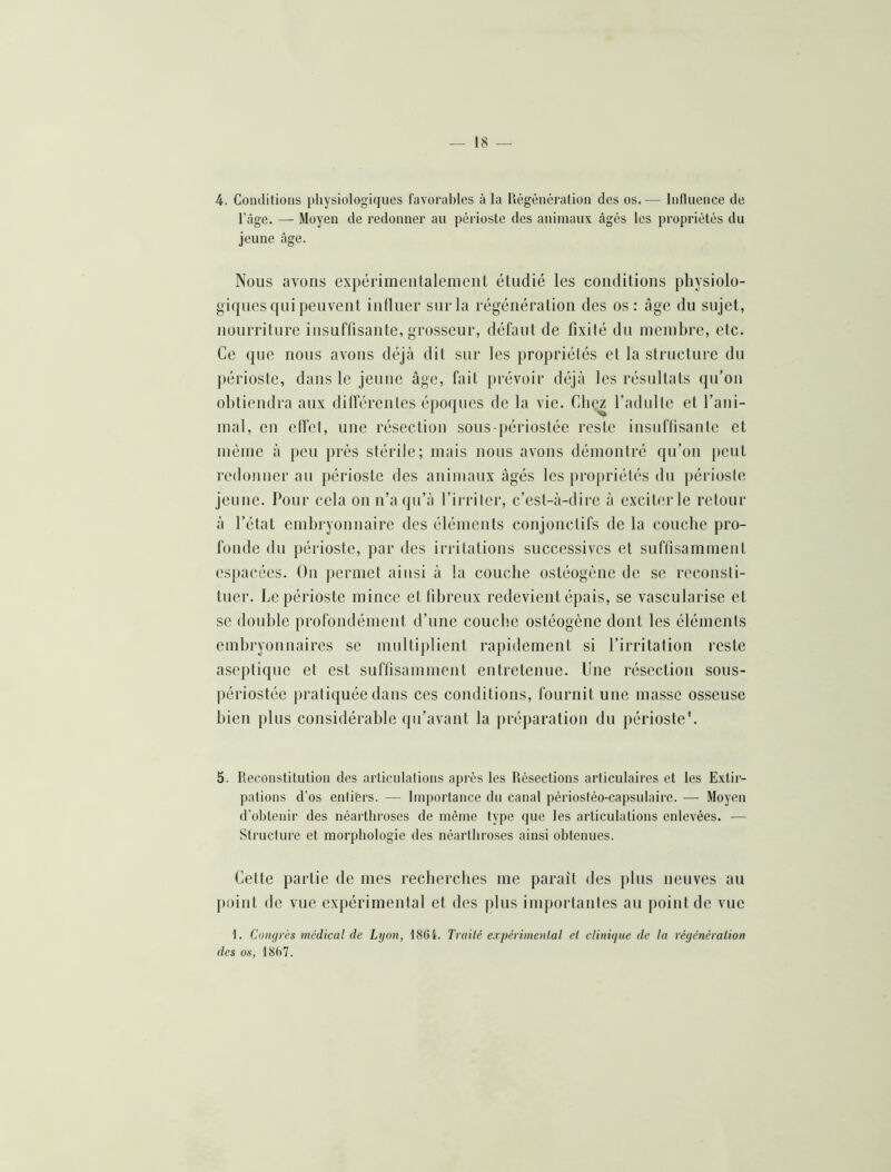 4. Conditions physiologiques favorables à la liégénéralion des os.— Inlluence de l’àge. — Moyen de redonner au périoste des animaux âgés les propriétés du jeune âge. Nous avons expérimcnlaleniciit étudié les conditions physiolo- giques qui peuvent influer sur la régénération des os : âge du sujet, nourriture insuffisante, grosseur, défaut de fixité du nicinbre, etc. Ce que nous avons déjà dit sur les propriétés et la structure du jiérioste, dans le jeune âge, fait prévoir déjà les résultats qu’on obtiendra aux dilférentes époques de la vie. Gbez l’tidulle et l’ani- mal, en clfet, une résection sous-périostée reste insuflisaiilc et nièiiie à peu près stérile; niais nous avons démontré qu’on })eut redonner au périoste des animaux âgés les propriétés du périoste jeune. Pour cela on n’aipi’à l’irriter, c’est-à-dire à exciter le retour à l’état embryounaire des éléments conjonctifs de la couche pro- fonde dn périoste, par des irritations successives et suffisamment espacées. On permet ainsi à la couche ostéogène de se reconsti- tuer. Le périoste mince et fibreux redevient épais, se vascularisé et se double profondément d’une couche ostéogène dont les éléments embryonnaires se multiplient rapidement si l’irritation reste aseptique et est suffisamment entretenue. Une résection sous- périostée pratiquée dans ces conditions, fournit une masse osseuse bien plus considérable qu’avant la jiréparation du périoste'. 5. Reconstitution des articulations après les Résections articulaires et les Extir- pations d’os entifers. — Importance du canal périostéo-capsulairc. — Moyen d’obtenir des néartbroses de même type que les articulations enlevées. — Structure et morphologie des néartbroses ainsi obtenues. Celte partie de mes recberebes me paraît des plus neuves au point de vue expérimental et des plus importantes au jiointde vue 1. Cotujrès médical de Lyon, 18Gi. Traité expérimental et ctiniyiie de la régénération des os, 18()7.