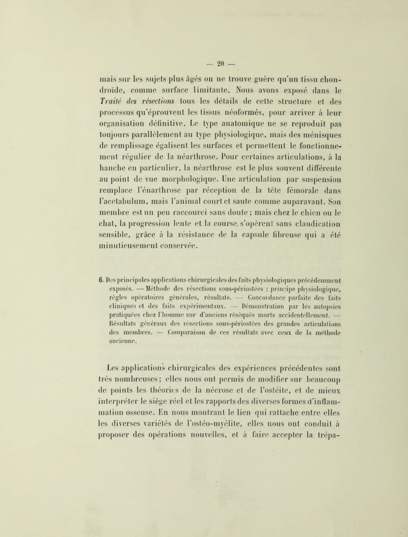 mais sur les sujets plus âgés on ne trouve guère qu’un tissu chon- droïde, comme surface limitante. Nous avons exposé dans le Traité des résections tous les détails de cette structure et des processus qu’éprouvent les tissus iiéoformés, pour arriver à leur organisation définitive. Le type anatomique ne se reproduit pas toujours parallèlement au type physiologique, mais des ménisques de remplissage égalisent les surfaces et permettent le fonctionne- ment régulier de la iiéarthrose. Pour certaines articulations, à la hanche en particulier, la néarthrose est le plus souvent différente au point de vue morphologique. Une articulation par suspension remplace l’énarthrose jiar réception de la tète fémorale dans l’acetahulum, mais l’animal court et saute comme auparavant. Son memhre est un peu raccourci sans doute ; mais chez le chien ou le chat, la progression lente et la course.s’opèrent sans claudication sensible, grâce à la résistance de la capsule fibreuse qui a été mi nU tieusenient conservée. 6. Des principales applications chirurgicales des faits pliysiologiques prêcédeinnient exposés. — Métiiode des résections sous-périostées : principe physiologicpie, règles opératoires générales, résultats. — Concoi dance parfaite des faits cliniques et des faits expérimentaux. — Démonstration par les autopsies pratiquées chez l’homme sur d’anciens réséqués morts accidentellement. — Désultats généraux des résections sous-périostées des grandes articulations des meinhres. — Comparaison de ces résultats avec ceux de la méthode ancienne. Les applications chirttrgicales des expériences précédentes sont très nombreuses; elles nous ont permis de modifier sur beaucoup de points les théories de la nécrose et de l’ostéite, et de mieux interpréter le siège réel et les raj)poiis des diverses formes d’inflam- mation osseuse. En nous monirauf le lieu qui rattache entre elles les diverses variétés de l’ostéo-myélite, elles nous ont conduit à proposer des opérations nouvelles, et à faire accepter la trépa-