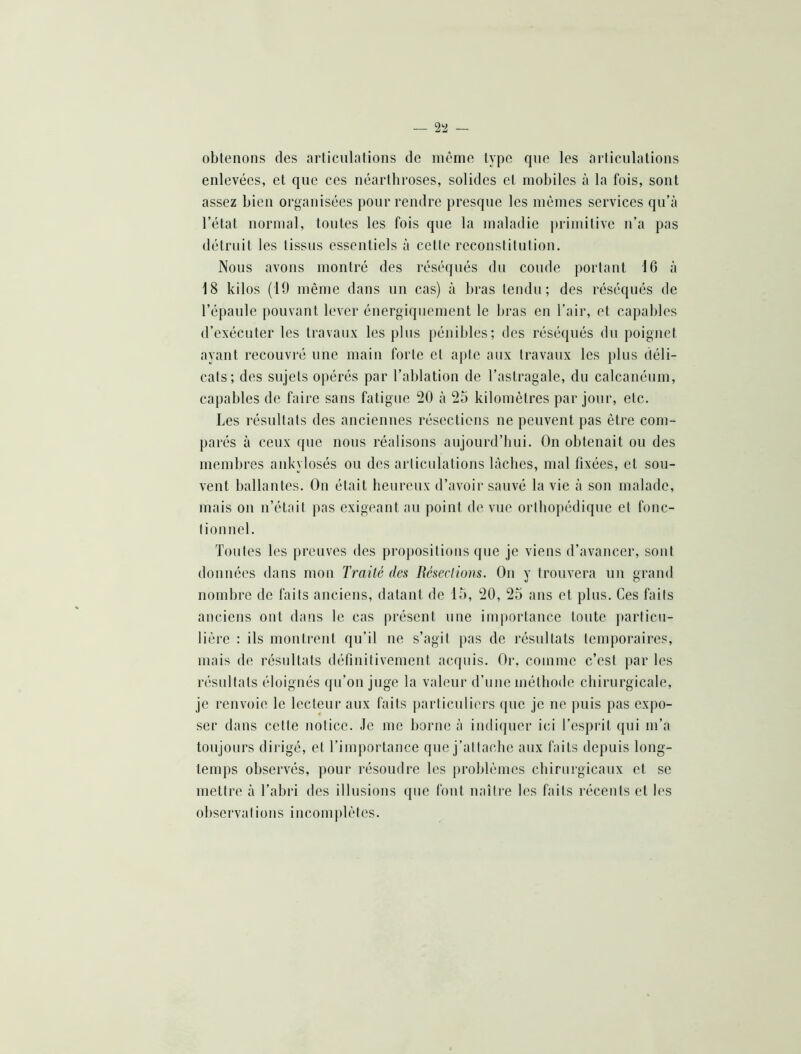 obtenons des articulations de même type rpie les articulations enlevées, et que ces néarthroses, solides et mobiles à la fois, sont assez bien organisées pour rendre presque les mêmes services qu’à l’état normal, tontes les fois que la maladie ])rimitive n’a pas détruit les tissus essentiels à cette reconstitution. Nous avons montré des réséqués du coude portant 16 à 18 kilos (19 même dans un cas) à bras tendu; des réséqués de l’épaule pouvant lever énergiquement le bras en l’air, et capables d’exécuter les travaux les plus pénibles; des réséqués du poignet ayant recouvré une main forte et apte aux travaux les plus déli- cats; des sujets opérés par l’ablation de l’astragale, du calcanéum, capables de faire sans fatigue 20 à 25 kilomètres par jour, etc. Les résultats des anciennes résections ne peuvent pas être com- parés à ceux que nous réalisons aujourd’hui. On obtenait ou des membres ankylosés ou des articulations lâches, mal fixées, et sou- vent ballantes. On était heureux d’avoir sauvé la vie à son malade, mais on n’était pas exigeant an point de vue orthopédique et fonc- tionnel. Toutes les preuves des propositions que je viens d’avancer, sont données dans mon Traité des Réseclions. On y trouvera un grand nombre de faits anciens, datant de 15, 20, 25 ans et plus. Ces faits anciens ont dans le cas présent une imiiortance toute jiarticu- liêre : ils montrent qu’il ne s’agit pas de résultats temporaires, mais de résultats définitivement acquis. Or, comme c’est par les résultats éloignés qu’on juge la valeur d’une méthode chirurgicale, je renvoie le lecteur aux faits jiarticuliers que je ne puis pas expo- ser dans cette notice. Je me borne à indiquer ici l’espiôt qui m’a toujours dirigé, et l’importance que j’attache aux faits depuis long- temps observés, pour résoudre les problèmes chirurgicaux et se mettre à l’abri des illusions (pie font naître les faits récents et les observations inconijilètes.