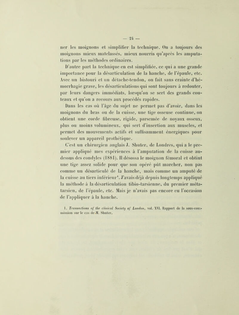 lier les moignons et siiiiplilier la leehiiique. On a toujours des iiioi^'iioiis mieux matelassés, mieux nourris qu’après les amputa- tions par les méthodes ordinaires. D’autre part la teelinique en est simplifiée, ce (jui a une grande importance pour la désarticulation de 1a hanche, de l’épaule, etc. Avec un histonri et un détache-tendon, on fait sans crainte d’hé- morrhagie grave, les désarticulations qui sont toujours à redouter, par leurs dangers immédiats, lorsqu’on se sert des grands cou- teaux et qu’on a recours aux procédés rapides. Dans les cas on l’àgc du sujet ne permet pas d’avoir, dans les moignons du bras ou de la cuisse, une tige osseuse continne, on obtient une corde tihreuse, rigide, parsemée de noyaux osseux, plus ou moins volumineux, qui sert d’insertion aux muscles, et permet des mouvements actifs et suftisamment énergiques pour soulever un appareil prothétique. C’est un chirnrgien anglais J. Shuter, de Imndres, qui a le pre- mier appliqué mes expériences à l’ampntation de la cuisse au- dessus des condyles (1881). 11 désossa le moignon fémoral et obtint une tige assez solide pour que son o|)éré pût marcher, non pas comme un désarticulé de la hanche, mais comme un amputé de la cuisse au tiers inférieur'. J’avais déjà depuis longtemps aj)})liqué la méthode à la désarticulation tibio-tarsienne, du premier méta- tarsien, de l’épaule, etc. Mais je n’avais pas encore eu l’occasion de l’a])pliquer à la hanche. 1. Trcutsactious of ihe clinkal Sociehj of London, vol. XVI. llapport de la sous-con> iiiissioii sur le cas de«M. Simler.