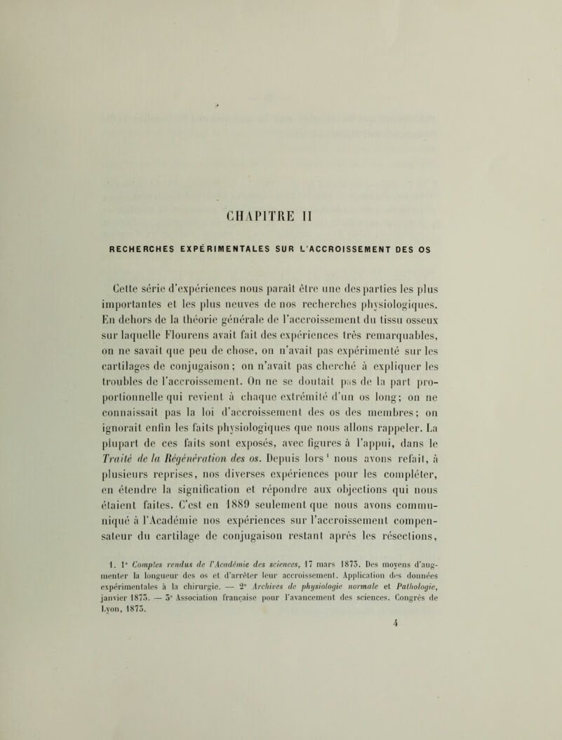 CHAPITRE II RECHERCHES EXPÉRIMENTALES SUR L’ACCROISSEMENT DES OS Cette série crexpériences nous paraît être une des parties les plus importantes et les plus neuves de nos recherches physiologiques. En dehors de la théorie générale de l’accroissement du tissu osseux sur laquelle Flourens avait fait des expériences très remarquables, on ne savait que peu de chose, ou n’avait pas expérimenté sur les cartilages de conjugaison; on n’avait pas cherché à expliquer les troubles de l’accroissement. On ne se doutait pus de la part pro- portionnelle qui revient à chaque extrémité d’un os long; on ne connaissait pas la loi d’accroissement des os des membres; on ignorait enfin les faits physiologiques que nous allons rappeler. La plui)art de ces faits sont exposés, avec figures à l’appni, dans le Traité delà Régénération des os. Depuis lors' nous avons refait, à plusieurs reprises, nos diverses expériences pour les compléter, en étendre la signification et répondre aux objections qui nous étaient faites. C’est en 1889 seulement que nous avons commu- niqué à l’Académie nos expériences sur l’accroissement compen- sateur du cartilage de conjugaison restant après les résections. 1. 1° Comptes rendus de l'Académie des sciences, 17 mars 1873. Des moyens d’aug- menler la longueur des os el d’arrêter leur accroissement. Application des données expérimentales à la chirurgie. — 2“ Archives de physiologie normale et Pathologie, janvier 1873. — 5“ Association française pour l’avancement des sciences. Congrès île Lyon, 1875. 4