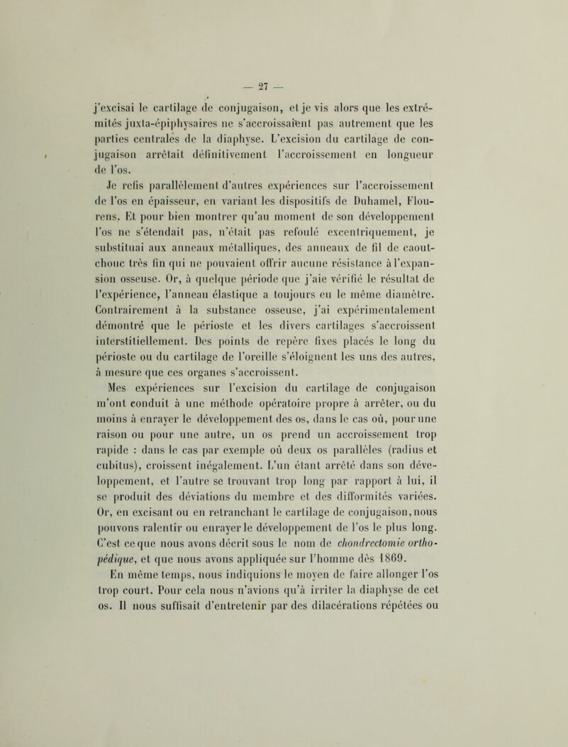 j’excisai le cartilage de conjugaison, et je vis alors que les extré- mités juxta-épiphysaires ne s’accroissaient pas autrement que les parties centrales de la diapliyse. L’excision du cartilage de con- jugaison arrêtait définitivement l’accroissement en longueur de l’os. Je refis parallèlement d’autres expériences sur l’accroissement de l’os en épaisseur, en variant les dispositifs de Duhamel, Flou- rens, Et pour bien montrer qu’au moment de son développement l’os ne s’étendait pas, n’était pas refoulé excentriquement, je substituai aux anneaux métalliques, des anneaux de fil de caout- chouc très fin qui ne pouvaient offrir aucune résistance àrex})an- sion osseuse. Or, à quelque période que j’aie vérifié le résultat de l’expérience, l’anneau élastique a toujours en le même diamètre. Contrairement à la substance osseuse, j’ai expérimentalement démontré que le périoste et les divers cartilages s’accroissent interstitiellement. Des ])oints de repère fixes placés le long du périoste ou du cartilage de l’oreille s’éloignent les uns des autres, à mesure que ces organes s’accroissent. Mes expériences sur l’excision du cartilage de conjugaison m’ont conduit à une méthode opératoire propre à arrêter, ou du moins à enrayer le développement des os, dans le cas où, pour une raison ou pour une autre, un os prend un accroissement trop rapide : dans le cas par exemple où deux os parallèles (radius et cubitus), croissent inégalement. L’un étant arrêté dans son déve- loppement, et l’autre se trouvant trop long par rapport à lui, il se produit des déviations du membre et des difformités variées. Or, en excisant ou en retranchant le cartilage de conjugaison,nous pouvons ralentir ou enrayer le développement de l’os le plus long. C’est ce que nous avons décrit sous le nom de chondrectomie ortho- pédique, et que nous avons appliquée sur l’homme dès 1869. En même temps, nous indiquions le moyen de faire allonger l’os trop court. Pour cela nous n’avions qu’à irriter la diapbyse de cet os. Il nous suffisait d’entretenir par des dilacérations répétées ou