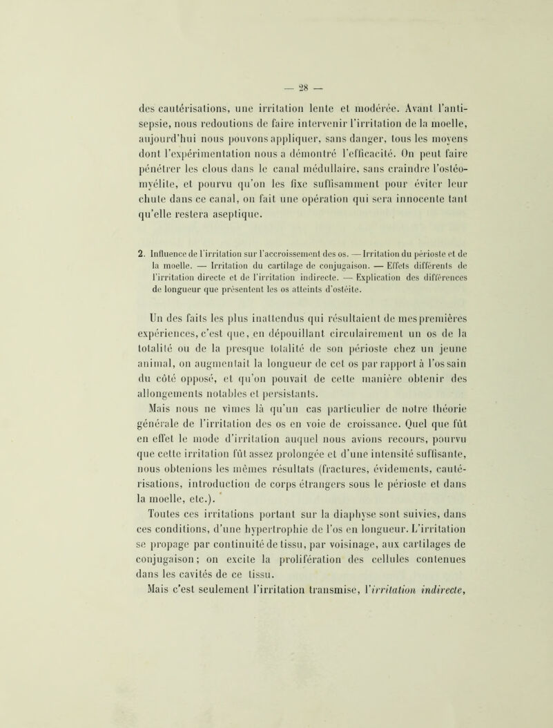 des cautérisations, une irritation lente et modérée. Avant l’anti- sepsie, nous redoutions de faire intervenir l’irritation de la moelle, aujourd’hui nous pouvons appliquer, sans danger, tous les moyens dont l’ex[)érimentation nous a démontré l’efficacité. On peut faire pénétrer les clous dans le canal médullaire, sans craindre l’ostéo- myélite, et pourvu qu’on les fixe suffisamment pour éviter leur chute dans ce canal, on fait une opération qui sera innocente tant qu’elle restera aseptique. 2. Influence de l’irrilation sur raccroisscuiont des os. — Irritation du périoste et de la moelle. — Irritation du cartilage de conjugaison. — Effets différents de l’irritation directe et de l’irritation indirecte. — Explication des différences de longueur que présentent les os atteints d’ostéite. Un des faits les plus inattendus qui résultaient de mes premières expériences, c’est que, en dépouillant circulairenient un os de la totalité oti de la presque totalité de son périoste chez un jeune animal, on augmentait la longueur de cet os par rapport à l’os sain du côté opposé, et qu’on pouvait de cette manière obtenir des allongements notables et persistants. Mais nous ue vîmes là qu’uu cas particulier de notre théorie générale de l’irritation des os en voie de croissance. Quel que fût en elfet le mode d’irritation auquel nous avions recours, pourvu que cette irritation fût assez prolongée et d’une intensité suffisante, nous obtenions les mêmes résultats (fractures, évidements, cauté- risations, introduction de corps étrangers sous le j)érioste et dans la moelle, etc.). * Toutes ces irritations portant sur la diaphyse sont suivies, dans ces conditions, d’une hypertrophie de l’os en longueur. L’irritation se propage par continuité de tissu, par voisinage, aux cartilages de conjugaison; on excite la prolifération des cellules contenues dans les cavités de ce tissu. Mais c’est seulement l’irritation transmise, Virritation indirecte.