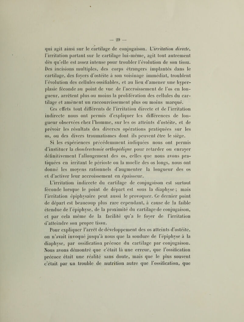 qui agit ainsi sur le cartilage de conjugaison. L’irritation directe, l’irritation portant sur le cartilage lui-inème, agit tout antrenient dès qu’elle est assez intense pour troubler révolution de son tissu. Des incisions multiples, des corps étrangers implantés dans le cartilage, des foyers d’ostéite à son voisinage immédiat, troublent l’évolution des cellules ossifiables, et au lieu d’amener une hyper- plasie féconde au point de vue de l’accroissement de l’os en lon- gueur, arrêtent plus ou moins la prolifération des cellules du car- tilage et amènent un raccourcissement plus ou moins marqué. Ces effets tout différents de l’irritation directe et de l’irritation indirecte nous ont permis d’explifjuer les différences de lon- gueur observées chez l’iiomme, sur les os atteints d’ostéite, et de prévoir les résultats des diverses opérations pratiquées sur les os, ou des divers traumatismes dont ils peuvent être le siège. Si les expériences précédemment indiquées nous ont permis d’instituer la chondrectomie orthopédiqve })our retarder ou enrayer définitivement rallongement des os, celles que nous avons pra- tiquées en irritant le périoste ou la moelle des os longs, nous ont donné les moyens rationnels d’augmenter la longueur des os et d’activer leur accroissement en épaisseur. L’irritation indirecte du cartilage de conjugaison est surtout féconde lorsque le point de départ est sons la diapbyse ; mais l’irritation épiphysairc peut aussi le provoquer. Ce dernier point de départ est beaucoup plus rare cependant, à cause de la faible étendue de l’épiphyse, de la proximité du cartilage de conjugaison, et par cela même de la facilité qu’a le foyer de l’irritation d’atteindre son propre tissu. Pour expliquei- l’arrêt de développement des os atteints d’ostéite, on n’avait invoqué jusqu’à nous que la soudure de l’épipbyse à la diapbyse, par ossification précoce du cartilage par conjugaison. Nous avons démontré que c’était là une erreur, que l’ossification précoce était une réalité sans doute, mais que le plus souvent c’était par un trouble de nutrition autre que l’ossification, que