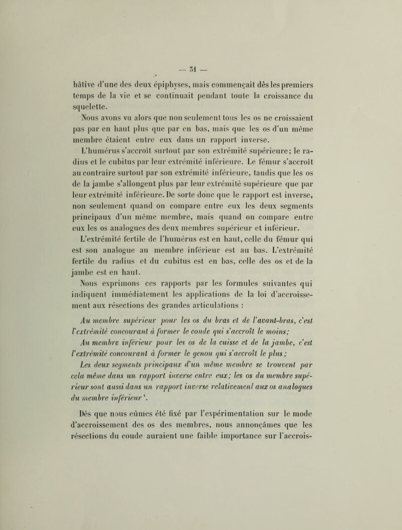 hâtive d’une des deux épiphyses, mais commençait dès les premiers temj)S de la vie et se continuait pendant toute la croissance du squelette. Nous avons vu alors que non seulement tous les os ne croissaient pas j)ar en haut plus que par en bas, mais que les os d’un même membre étaient entre eux dans un rapport invei'se. L’humérus s’accroît surtout par son extrémité supérieure; le ra- dius et le cubitus par leur extrémité inférieure. Le fémur s’accroît au contraire surtout par son extrémité inférieure, tandis que les os de la jambe s’allongent plus par leur extrémité supérieure que par leur extrémité inférieure. De sorte donc que le rapport est inverse, non seulement quand on compare entre eux les deux segments principaux d’un môme membre, mais quand on compare entre eux les os analogues des deux membres sii[)érieur et inférieur. L’extrémité fertile de l’bumérus est en haut, celle du fémur qui est son analogue au membre inférieur est au bas. L’extrémité fertile du radius et du cubitus est en bas, celle des os et de la jambe est en haut. Nous exprimons ces rapports par les formules suivantes qui indicjuent immédiatement les applications de la loi d’accroisse- ment aux résections des grandes articulations : Au membre supérieur pour les os du bras el de ravanl-bras, c'est l’extrémité concourant à former le coude Cjui s’accroît le moins; Au membre inférieur pour les os de la cuisse et de la jambe, c’est l’extrémité concourant à former le genou qui s’accroît le plus; Les deux segments qirincipaux d’un même membre se trouvent par cela même dans un rapport inverse entre eux; les os du membre supé- rieur sont aussi dans un rapport inverse relativemenl aux os analogues du membre inférieur'. Dès que nous eûmes été fixé par l’expérimentation sur le mode d’accroissement des os des membres, nous annonçâmes que les résections du coude auraient une faible importance sur l’accrois-
