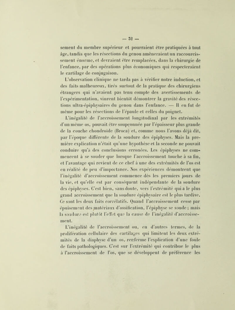 sement du membre supérieur et pourraient être pratiquées h tout âge, tandis que les résections du genou amèneraient un raccourcis- sement énorme, et devraient être remplacées, dans la chirurgie de l’enfance, par des opérations plus économiques qui respecteraient le cartilage de conjugaison. L’observation clinique ne tarda pas à vérifier notre induction, et des faits malheureux, tirés surtout de la pratique des chirurgiens étrangers ([ui n’avaient pas tenu compte des avertissements de l’expérimentation, vinrent bientôt démontrer la gravité des résec- tions ultra-épiphysaires du genou dans l’enfance. — 11 eu fut de même pour les résections de l’épaule et celles du ])oignet. l/inégalité de l’accroissement longitudinal jiar les extrémités d’un même os, pouvait être soupçonnée par l’épaisseur plus grande de la couche chondroïde (Broca) et, comme nous l’avons déjà dit, jiar l’époifue ditférente de la soudure des épipliyses. Mais la jire- miêre exjilication n’était qu’une hypothèse et la seconde ne pouvait conduire ({u’à des conclusions erronées. Les épi|)hyses ne com- mencent à se soinh'r (pie lorsque l’accroissement touche à sa fin, et l’avantage qui revient de ce chef à une des extrémités de l’os est en réalilé de peu d’importance. Nos expériences démontrent (jue l’inégalité d’accroissement commence dès les premiers jours de la vie, et qu’elle est par conséquent indépendante de la soudure des éjiiphyses. C’est bien, sansdoute, vers l’extrémité quia le plus grand accroissement que la soudure épijihysaire est le plus tardive. Ce sont les deux faits corrélatifs. Quand l’accroissement cesse j)ar épuisement des .matériaux d’ossification, l’épiphyse se soude; mais la soudure est plutôt l’elfet (jue la cause de l’inégalité d’accroisse- ment. L’inégalité de raccroissement ou, en d’auti'cs termes, de la prolifération cellulaire des cartilages qui limitent les deux extré- mités de la diaphyse d’un os, renferme l’explication d’une foule de faits j)alhologiques. C’est sur l’extrémité qui contribue le plus à l’accroissement de l’os, (pie se dévelopjient de préférence les