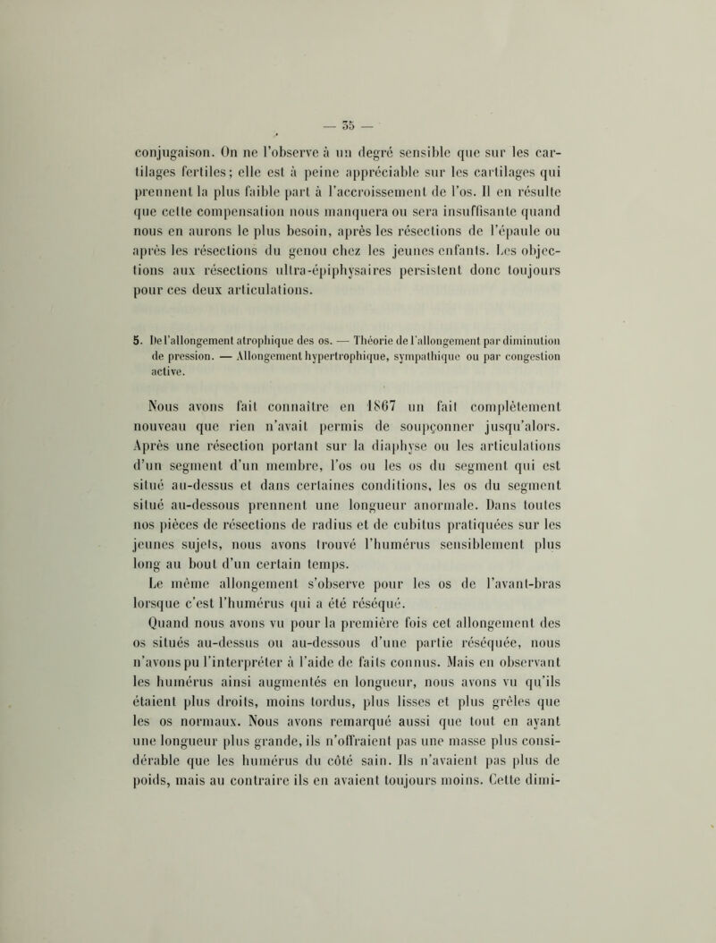 conjugaison. On ne l’observe à un degré sensible que sur les car- tilages fertiles; elle est à peine appréciable sur les cartilages qui prennent la plus faible part à l’accroisseineut de l’os. Il en résulte que celte compensation nous manquera ou sera insuftîsante quand nous en aurons le plus besoin, après les résections de l’épaule ou après les résections du genou chez les jeuues enfants. Les objec- tions aux résections ultra-épiphysaires persistent donc toujours pour ces deux articulations. 5. l)e l’allongement atrophique des os. — Théorie de rallongement par diminution de pression. — Allongement hypertrophique, sympathique ou par congestion active. Nous avons fait connaître en 1867 un fait comjtlèlement nouveau que rien n’avait permis de soupçonner jusqu’alors. Après une résection portant sur la diaphyse ou les articulations d’un segment d’un membre, l’os ou les os du segment qui est situé au-dessus et dans certaines conditions, les os du segment situé au-dessous prennent une longueur anormale. Dans toutes nos pièces de résections de radius et de cubitus pratiquées sur les jeunes sujets, nous avons trouvé l’humérus sensiblement plus long au bout d’un certain temps. Le même allongement s’observe pour les os de l’avant-bras lorsque c’est l’humérus qui a été réséqué. Quand nous avons vu pour la première fois cet allongement des os situés au-dessus ou au-dessous d’une partie réséquée, nous n’avons pu l’interpréter à l’aide de faits connus. Mais en observant les humérus ainsi augmentés en longueur, nous avons vu qu’ils étaient plus droits, moins tordus, plus lisses et plus grêles que les os normaux. Nous avons remarqué aussi que tout en ayant une longueur plus grande, ils n’offraient pas une masse plus consi- dérable que les humérus du côté sain. Ils u’avaient pas plus de poids, mais au contraire ils en avaient toujours moins. Cette dimi-