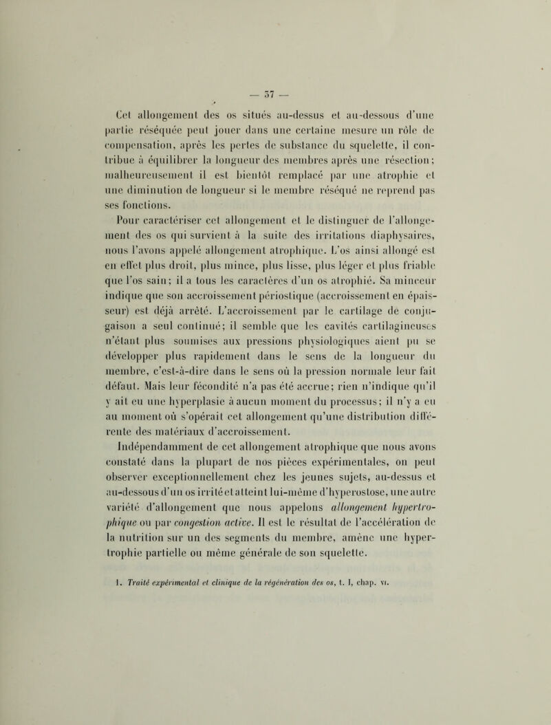 — 37 — Cet alloiigenieiit des os situés au-dessus et au-dessuus d’uue partie réséquée peut jouer dans une certaine mesure un rôle de compensation, après les pertes de substance du squelette, il con- tribue à équilibrer la longuenr des membres après nue résection; malhenreusement il est bientôt rem[)lacé j)ar nue atrophie et une diminution de longuenr si le membre réséqué ne reprend pas ses fonctions. Pour caractériser cet allongement et le distinguer de l’allonge- ment des os qui survient à la suite des inâtatious diaphysaires, nous l’avons aj)pelé allongement atrophique. L’os ainsi allongé est en effet plus droit, plus mince, plus lisse, plus léger et plus friable que l’os sain; il a tous les caractères d’un os atrophié. Sa minceur indique que son accroissement périostique (accroissement en épais- seur) est déjà arrêté. L’accroissement par le cartilage de conju- gaison a seul continué; il semble que les cavités cartilagineuses n’étant plus soumises aux pressions physiologiques aient pu se développer plus rapidement dans le sens de la longueur du membre, c’est-à-dire dans le sens où la pression normale leur fait défaut. Mais leur fécondité n’a pas été accrue; rien n’indique qu’il y ait eu une hyperplasie à aucun moment du processus; il n’y a eu au moment où s’opérait cet allongement qu’une distribution diffé- rente des matériaux d’accroissement. Indépendamment de cet allongement atrophique que nous avons constaté dans la plupart de nos pièces expérimentales, on peut observer exceptionnellement chez les jeunes sujets, au-dessus et au-dessous d’LUI os irrité et atteint lui-méme d’hyperostose, une autre variété d’allongement que nous appelons allongement hypertro- phique ou par congestion active. Il est le résultat de l’accélération de la nutrition sur un des segments du membre, amène une liyper- trophie partielle ou même générale de son squelette.
