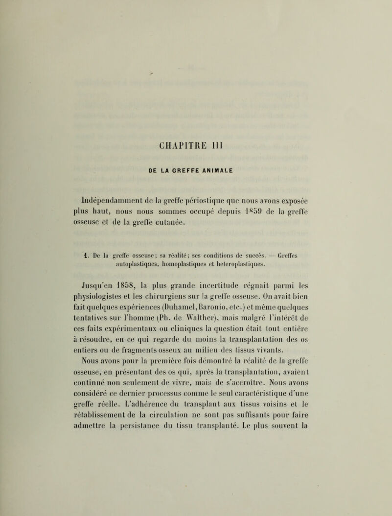 DE LA GREFFE ANIMALE Indépendanmient de la greffe périostique que nous avons exposée plus haut, nous nous sommes occupé depuis 1^59 de la greffe osseuse et de la greffe cutanée. 1. De la greffe osseuse; sa réalité; ses conditions de succès. — GrefTes autoplastiques, homoplastiques et hétéroplastiques. Jusqu’en 1858, la plus grande incertitude régnait parmi les physiologistes et les chirurgiens sur la greffe osseuse. Ou avait bien fait quelques expériences (Duhamel, Baronio, etc.) et même quelques tentatives sur rhomme (Ph. de Walther), mais malgré l’intérêt de ces faits expérimentaux ou cliniques la question était tout entière à résoudre, en ce qui regarde du moins la transplantation des os entiers ou de fragments osseux au milieu des tissus vivants. Nous avons pour la première fois démontré la réalité de la greffe osseuse, en présentant des os qui, après la transplantation, avaient continué non seulement de vivre, mais de s’accroître. Nous avons considéré ce dernier processus comme le seul caractéristique d’une grefle réelle. L’adhérence du transplant aux tissus voisins et le rétablissement de la circulation ne sont pas suffisants pour faire admettre la persistance du tissu transplanté. Le plus souvent la