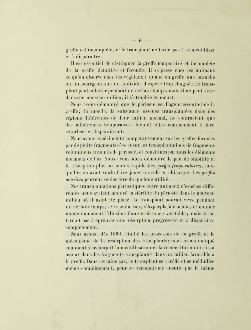 grelîe est incoiiiplète, et le Iraiisplant ne tarde pas à se inédiilliser et à disj)araitre. Il est essentiel de distinguer la grelle temporaire et incomplète de la grelîe définitive et féconde. 11 se passe chez les animaux ce qu’on observe chez les végétaux ; quand on greffe une hranclie ou 1111 hoiirgeou sur nu individu d’espèce trop éloignée, le traus- plaiitpeut adhérer jiendaut iiii certain temps, mais il ne peut vivre dans sou nouveau milieu, il s’atrophie et meurt. Nous avons démontré ipie le périoste est l’agent essentiel de la gretfe; la moelle, la substance osseuse transplantées dans des régions différentes de leur milieu normal, ne coiilracfeiit ([ue des adhérences temporaires; hientiM, elles commencent à être résorbées et dis|)araissent. Nous avons expi'rinieuté comparativement sur les grelfes formées par de petits fragments d’os et sur les transplantations de fragments volumineux entourés de périoste, et constitués par tous les éléments normaux de l'os. Nous avons alors démontré le peu de stabilité et la résorption j)lus ou moins rapide des grelfes fragmentaires, aux- (pielles ou avait voulu faire jouer un rôle en chirurgi('. Les greffes massives peuvent seules être de (pielquc utilité. Nos transplantations périosti(}ues entre animaux d’espèces diffé- l'cutes nous avaient montré la stérilité du périoste dans le nouveau milieu où il avait été placé, he trausplant pouvait vivre pendant nu certain temps, se vascnlariser, s’hyperplasier même, et donner luomeutauémeiit l’illnsiou d’une croissance véritalde ; mais il ne tardait pas à é[»i“Ouver une résorption progi-essive et à (lisi)arailre complètement. Nous avons, dès 1866, étudié les processus de la greffe et le mécanisme de la résorption des trausplauts; nous avons indiqué comment s’accomplit la médiillisation et la reconstitution du tissu osseux dans les fragments transj)lantés dans un milieu favorable à la greffe. Dans (*erfains cas, b' transplant se raréfie et se médullise même complètement, pour se reconstituer ensuite par b' même