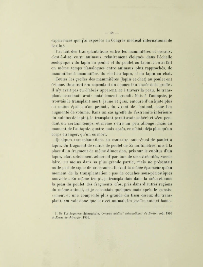 expériences que j’ai exj)osccs au Congrès médical iiiteruatioiial de licrliu J’ai fait des trausplautalioiis entre les inainmifères et oiseaux, c’est-à-dire entre animaux relativement éloignés dans l’échelle zoologique : du lapin au poulet et du poulet an lapin. J’en ai fait en même temps d’analogues entre animaux plus rapprochés, de mammifère à mammifère, du chat au lapin, et du lapin au chat. Toutes les grelfes des mammifères (lapin et chat) an poulet ont échoué. On aurait cru cependant un moment au succès de la grefi'e : il n’y avait pas en d’ahcès apparent, et à travers la j)cau, le trans- plant paraissait avoir nolahlement grandi. Mais à l’autopsie, je trouvais le transplant mort, jaune et gras, entouré d’un kyste plus ou moins épais qu’on prenait, du vivant de l’animal, j)onr l’os augmenté de volume. Dans un cas (greffe de Texti'émité inférieure du euhitus de lapin), le trans})lant paraît avoir adhéré et vécu pen- dant un certain temps, et même s’ètre un peu allongé; mais an moment de Tanto[)sie, quatre mois après, ce n’était déjà plus qu’un corps étranger, qu’un os mort. Quelques transplantations au contraire ont réussi de poulet à lapin. Un fragment de radius de j)onlet de 55 millimètres, mis à la place d’nn fragment de môme dimension, pris sur le euhitus d’un lapin, était solidement adhérent par une de ses extrémités, vascu- laire, an moins dans sa plus graFide partie, mais ne présentait nulle {>art de signe de croissance. 11 avait la même épaisseur qu’au moment de la transplantation : pas de couches sous-périostiques nouvelles. Un même temps, je trans[)lantais dans la crête et sous la peau du poulet des fragments d’os, pris dans d’antres régions du même animal, et je constatais quelques mois après le grossis- sement et une compacité j)lus grande du tissu osseux du trans- plant. On voit donc que sur cet animal, les grelfes auto et homo- 1. De l’üstéogenôse chirurgicale. Congrès medical inlcrnalional de Berlin, août 1890 cl Rerue de chirurgie, 1891.