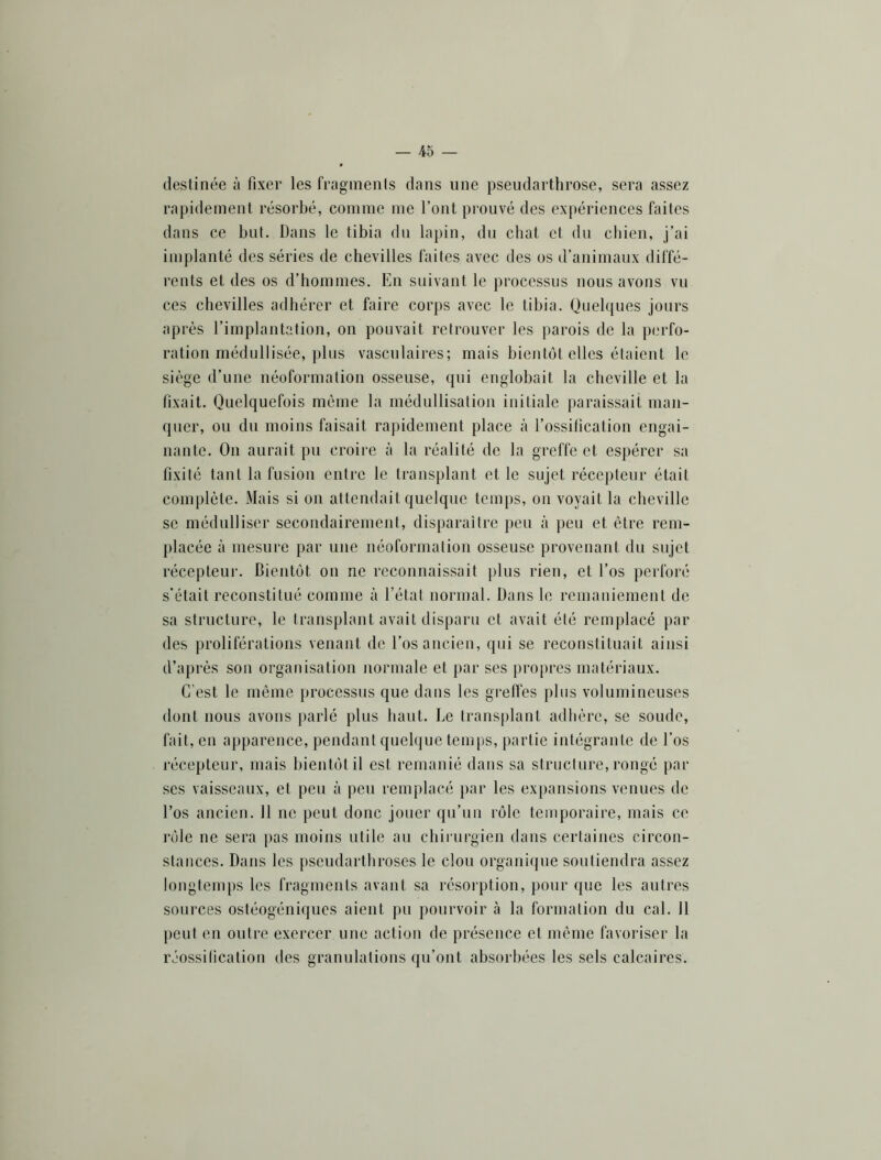 destinée à fixer les frnginents dans une pseudarthrose, sera assez rapidement résorbé, comme me l’ont pi’ouvé des expériences faites dans ce but. Dans le tibia du lapin, du chat et du chien, j’ai implanté des séries de chevilles faites avec des os d’animaux diffé- rents et des os d’hommes. En suivant le processus nous avons vu ces chevilles adhérer et faire corps avec le tibia. Quelques jours après l’implantation, on pouvait retrouver les parois de la perfo- ration médullisée, plus vasculaires; mais bientôt elles étaient le siège d’une néoformation osseuse, qui englobait la cheville et la fixait. Quelquefois même la médullisation initiale j)araissait man- quer, ou du moins faisait rapidement place à l’ossification engai- nante. On aurait pu croire à la réalité de la greffe et espérer sa fixité tant la fusion entre le transplant et le sujet récepteur était complète. Mais si on attendait quelque temj)s, on voyait la cheville se médulliser secondairement, disparaitre peu à peu et être rem- placée à mesure par une iiéoformation osseuse provenant du sujet récepteur. Bientôt on ne reconnaissait plus rien, et l’os perforé s'était reconstitué comme à l’état normal. Dans le remaniement de sa structure, le transplant avait disparu et avait été remplacé par des proliférations venant de l’os ancien, qui se reconstituait ainsi d’après son organisation normale et par ses propres matériaux. C'est le même processus que dans les grelfes plus volumineuses dont nous avons parlé plus haut. De transplant adhère, se soude, fait, en apparence, pendant quelque temps, partie intégrante de l’os récepteur, mais bientôt il est remanié dans sa structure, rongé par ses vaisseaux, et peu à peu remplacé par les expansions venues de l’os ancien. 11 ne peut donc jouer qu’un rôle temporaire, mais ce i‘ôle ne sera pas moins utile au chirurgien tians certaines circon- stances. Dans les pseudarthroses le clou organique soutiendra assez Iongteni|)S les fragments avant sa l'ésoi’ption, pour que les autres sources ostéogéniques aient pu pourvoir à la formation du cal. 11 j)CLit en outre exercer une action de présence et même favoriser la réossilication des granulations qu’ont absorbées les sels calcaires.