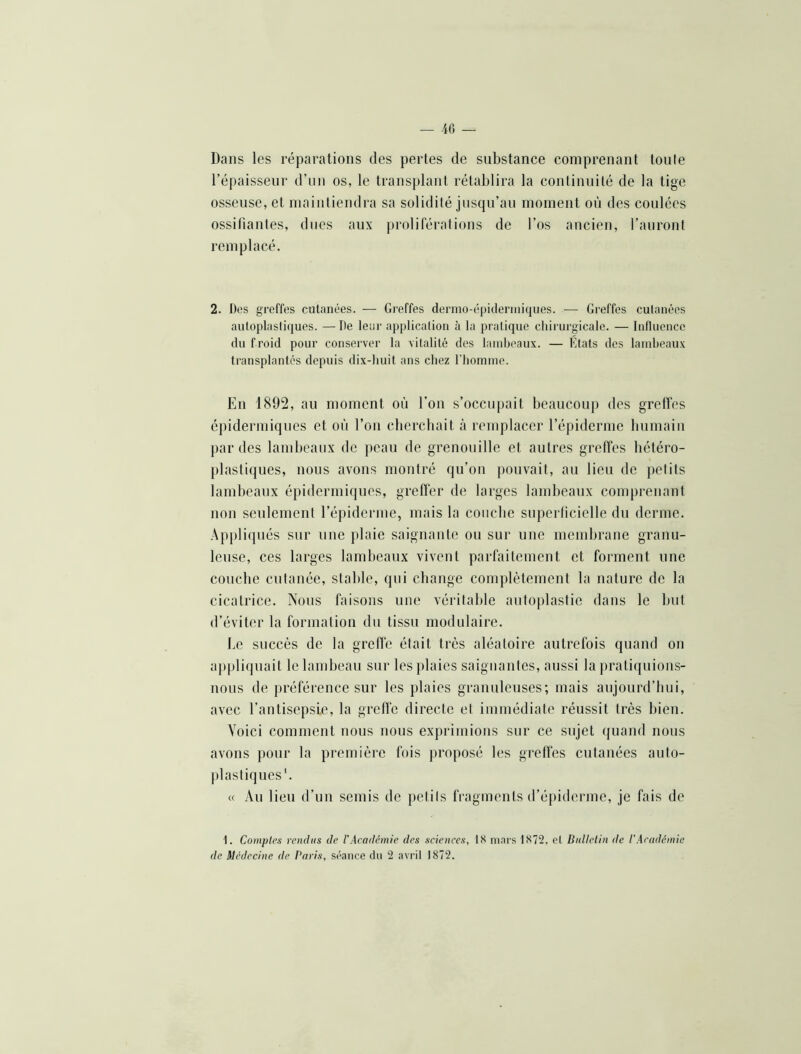 Dans les réparations des pertes de substance comprenant tonie l’épaisseur d’un os, le transplant rétablira la continuité de la tige osseuse, et maintiendra sa solidité jusqu’au moment on des coulées ossifiantes, dues aux proliférations de l’os ancien, l’auront remplacé. 2. Des greffes cutanées. — Greffes dermo-épulermiqiies. — Greffes cutanées autoplastiques. —De leur application à la pratique chirurgicale. — Influence du froid pour conserver la vitalité des lambeaux. — Etats des lambeaux transplantés depuis dix-buit ans chez l’homme. En 1892, au moment où l’on s’occupait beaucoup des grelfes épidermiques et on l’on cherchait à remplacer l’épiderme humain par des lambeaux de peau de grenouille et autres greffes hétéro- plastiques, nous avons montré qu’on pouvait, au lieu de petits lambeaux épidermiques, greffer de larges lambeaux comprenant non seulement l’épiderme, mais la couche superficielle du derme. Appliqués sur une plaie saignante ou sur une membrane granu- leuse, ces larges lambeaux vivent parfaitement et forment une couche cutanée, stable, qui change complètement la nature de la cicatrice. Nous faisons une véritable antoplastie dans le but d’éviter la formation du tissu modulaire. Le succès de la greffe était très aléatoire autrefois quand on ajtpliqnait le lambeau sur les plaies saignantes, aussi la pratiquions- nous de préférence sur les plaies granuleuses; mais aujourd’hui, avec l’antisepsie, la grelfe directe et immédiate réussit très bien. Voici comment nous nous exprimions sur ce sujet (juand nous avons pour la première fois proposé les greffes cutanées auto- ])lasliques'. cc Au lieu d’un semis de petits fragments d’épiderme, je fais de 1. Comptes rendus de l'Académie des sciences, 18 mars 1872. et Bnllelin de l’Académie de Médecine de Paris, séance du 2 avril 1872.