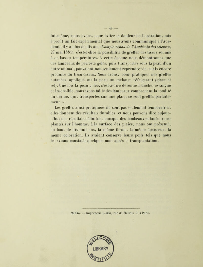 lui-même, nous avons, })our éviter la douleur de l’opération, mis à profit un fait expérimental que nous avons communiqué à l’Aca- démie il y a plus de dix ans {Compte rendu de l'Acadéniie des sciences, Tl mai 1881), c’est-à-dire la possibilité de greffer des tissus soumis à de basses températures. A cette époque nous démontrâmes que des lambeaux de j)érioste gelés, puis transportés sous la peau d’un autre animal, pouvaient non seulement reprendre vie, mais encore produire du tissu osseux. Nous avons, pour pratiquer nos greffes cutanées, appliqué sur la peau un mélange réfrigérant (glace et sel). Une fois la peau gelée, c’est-à-dire devenue blanche, exsangue et insensible, nous avons taillé des lambeaux comprenant la totalité du derme, qui, transportés sur une i)laie, se sontgrelfés parfaite- ment «. Les grelfes ainsi pratiquées ne sont pas seulement temporaires; elles donnent des résultats durables, et nous pouvons dire aujour- d’hui des résultats définitifs, puisque des lamheaux cutanés trans- plantés sur l’homme, à la surface des j)laies, nous ont présenté, au bout de dix-huit ans, la même forme, la même épaisseur, la même coloration. Ils avaient conservé lenis poils tels que nous les avions constatés quelques mois après la transplantation. ‘2‘J — Imprimerie Lahure, rue de Fleurus, !>, à l’aris.