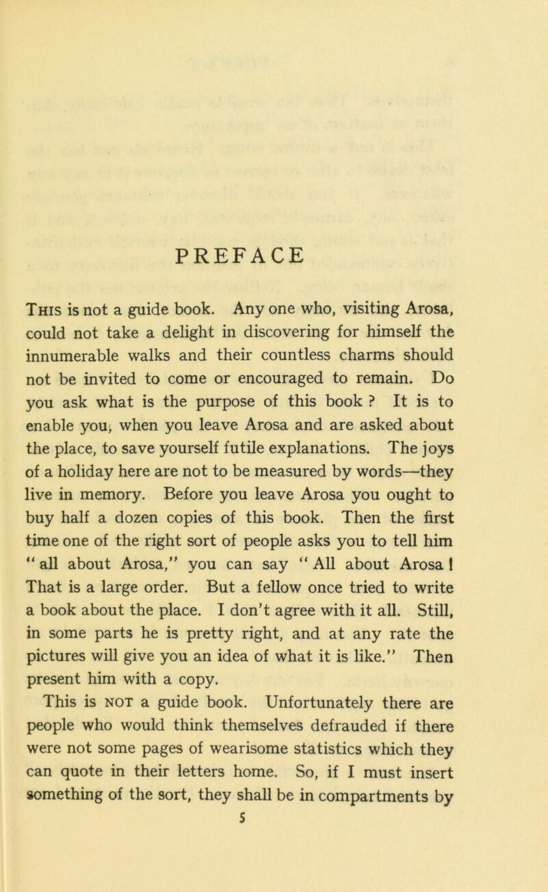 PREFACE This is not a guide book. Any one who, visiting Arosa, could not take a delight in discovering for himself the innumerable walks and their countless charms should not be invited to come or encouraged to remain. Do you ask what is the purpose of this book ? It is to enable you, when you leave Arosa and are asked about the place, to save yourself futile explanations. The joys of a holiday here are not to be measured by words—they live in memory. Before you leave Arosa you ought to buy half a dozen copies of this book. Then the first time one of the right sort of people asks you to tell him “ all about Arosa,” you can say “ All about Arosa! That is a large order. But a fellow once tried to write a book about the place. I don’t agree with it all. Still, in some parts he is pretty right, and at any rate the pictures will give you an idea of what it is like.” Then present him with a copy. This is not a guide book. Unfortunately there are people who would think themselves defrauded if there were not some pages of wearisome statistics which they can quote in their letters home. So, if I must insert something of the 9ort, they shall be in compartments by S