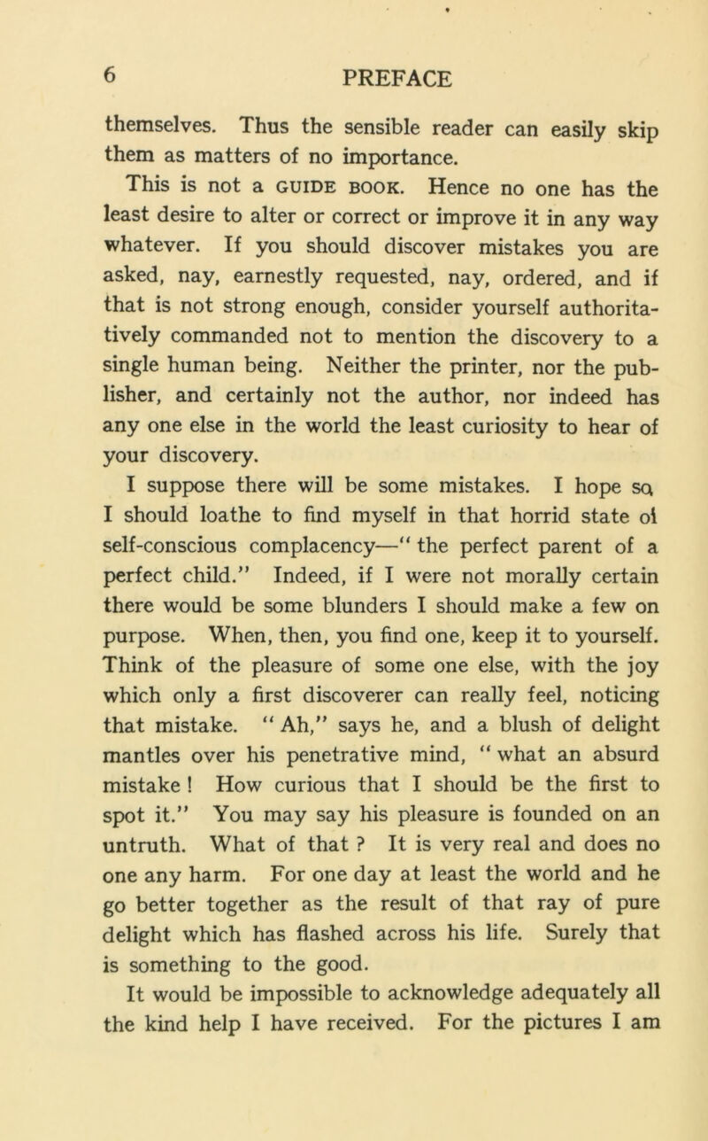 themselves. Thus the sensible reader can easily skip them as matters of no importance. This is not a guide book. Hence no one has the least desire to alter or correct or improve it in any way whatever. If you should discover mistakes you are asked, nay, earnestly requested, nay, ordered, and if that is not strong enough, consider yourself authorita- tively commanded not to mention the discovery to a single human being. Neither the printer, nor the pub- lisher, and certainly not the author, nor indeed has any one else in the world the least curiosity to hear of your discovery. I suppose there will be some mistakes. I hope sq I should loathe to find myself in that horrid state oi self-conscious complacency—“ the perfect parent of a perfect child.” Indeed, if I were not morally certain there would be some blunders I should make a few on purpose. When, then, you find one, keep it to yourself. Think of the pleasure of some one else, with the joy which only a first discoverer can really feel, noticing that mistake. “ Ah,” says he, and a blush of delight mantles over his penetrative mind, “ what an absurd mistake ! How curious that I should be the first to spot it.” You may say his pleasure is founded on an untruth. What of that ? It is very real and does no one any harm. For one day at least the world and he go better together as the result of that ray of pure delight which has flashed across his life. Surely that is something to the good. It would be impossible to acknowledge adequately all the kind help I have received. For the pictures I am