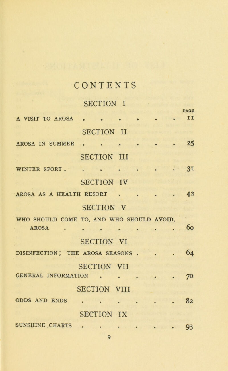 CONTENTS SECTION I PAGE A VISIT TO AROSA • • SECTION • • II • . II AROSA IN SUMMER • • SECTION • • III • • 25 WINTER SPORT . • • SECTION • • IV • 31 AROSA AS A HEALTH RESORT SECTION • • V • 42 WHO SHOULD COME TO, AND WHO SHOULD AVOID, AROSA ....... 60 SECTION VI disinfection; the arosa seasons ... 64 SECTION VII GENERAL INFORMATION 70 SECTION VIII ODDS AND ENDS 82 SECTION IX SUNSHINE CHARTS 93