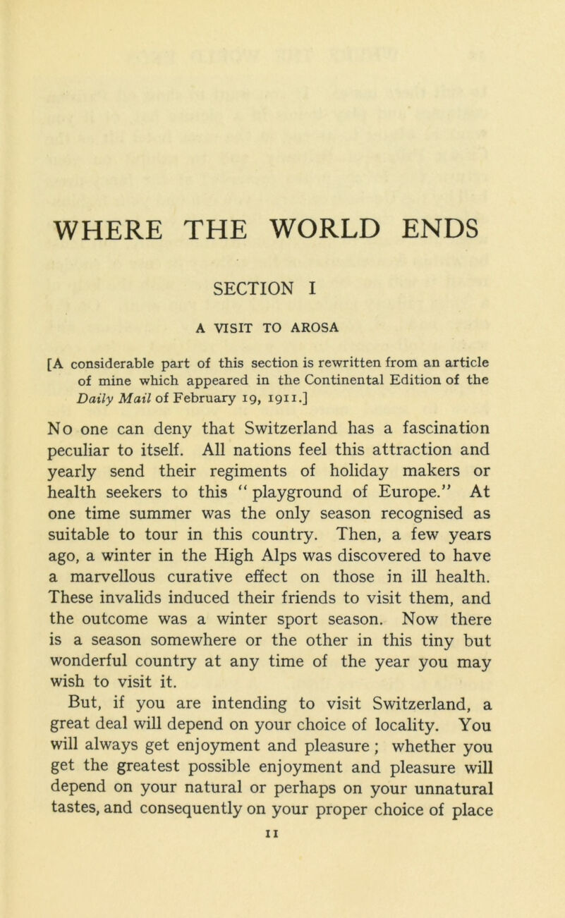 WHERE THE WORLD ENDS SECTION I A VISIT TO AROSA [A considerable part of this section is rewritten from an article of mine which appeared in the Continental Edition of the Daily Mail of February 19, 1911.] No one can deny that Switzerland has a fascination peculiar to itself. All nations feel this attraction and yearly send their regiments of holiday makers or health seekers to this “ playground of Europe.” At one time summer was the only season recognised as suitable to tour in this country. Then, a few years ago, a winter in the High Alps was discovered to have a marvellous curative effect on those in ill health. These invalids induced their friends to visit them, and the outcome was a winter sport season. Now there is a season somewhere or the other in this tiny but wonderful country at any time of the year you may wish to visit it. But, if you are intending to visit Switzerland, a great deal will depend on your choice of locality. You will always get enjoyment and pleasure; whether you get the greatest possible enjoyment and pleasure will depend on your natural or perhaps on your unnatural tastes, and consequently on your proper choice of place