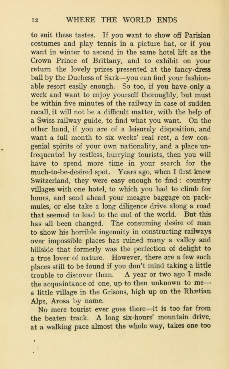 to suit these tastes. If you want to show off Parisian costumes and play tennis in a picture hat, or if you want in winter to ascend in the same hotel lift as the Crown Prince of Brittany, and to exhibit on your return the lovely prizes presented at the fancy-dress ball by the Duchess of Sark—you can find your fashion- able resort easily enough. So too, if you have only a week and want to enjoy yourself thoroughly, but must be within five minutes of the railway in case of sudden recall, it will not be a difficult matter, with the help of a Swiss railway guide, to find what you want. On the other hand, if you are of a leisurely disposition, and want a full month to six weeks’ real rest, a few con- genial spirits of your own nationality, and a place un- frequented by restless, hurrying tourists, then you will have to spend more time in your search for the much-to-be-desired spot. Years ago, when I first knew Switzerland, they were easy enough to find : country villages with one hotel, to which you had to climb for hours, and send ahead your meagre baggage on pack- mules, or else take a long diligence drive along a road that seemed to lead to the end of the world. But this has all been changed. The consuming desire of man to show his horrible ingenuity in constructing railways over impossible places has ruined many a valley and hillside that formerly was the perfection of delight to a true lover of nature. However, there are a few such places still to be found if you don’t mind taking a little trouble to discover them. A year or two ago I made the acquaintance of one, up to then unknown to me—• a little village in the Grisons, high up on the Rhaetian Alps, Arosa by name. No mere tourist ever goes there—it is too far from the beaten track. A long six-hours’ mountain drive, at a walking pace almost the whole way, takes one too