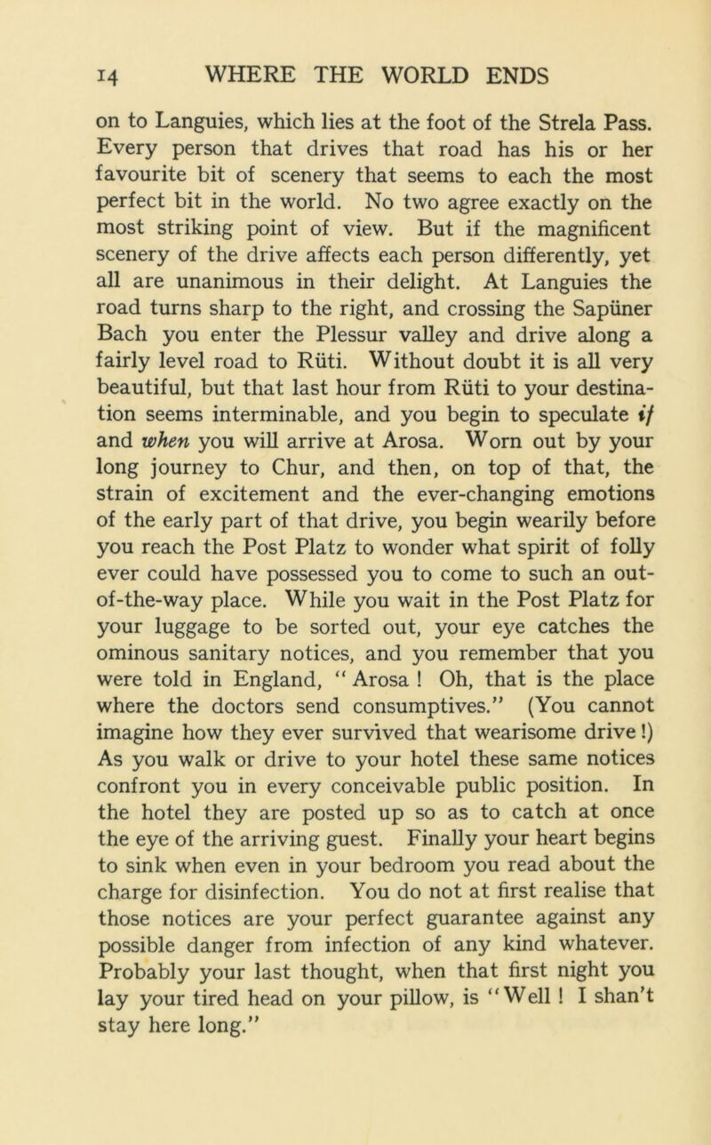 on to Languies, which lies at the foot of the Strela Pass. Every person that drives that road has his or her favourite bit of scenery that seems to each the most perfect bit in the world. No two agree exactly on the most striking point of view. But if the magnificent scenery of the drive affects each person differently, yet all are unanimous in their delight. At Languies the road turns sharp to the right, and crossing the Sapiiner Bach you enter the Plessur valley and drive along a fairly level road to Riiti. Without doubt it is all very beautiful, but that last hour from Riiti to your destina- tion seems interminable, and you begin to speculate if and when you will arrive at Arosa. Worn out by your long journey to Chur, and then, on top of that, the strain of excitement and the ever-changing emotions of the early part of that drive, you begin wearily before you reach the Post Platz to wonder what spirit of folly ever could have possessed you to come to such an out- of-the-way place. While you wait in the Post Platz for your luggage to be sorted out, your eye catches the ominous sanitary notices, and you remember that you were told in England, “ Arosa ! Oh, that is the place where the doctors send consumptives.” (You cannot imagine how they ever survived that wearisome drive!) As you walk or drive to your hotel these same notices confront you in every conceivable public position. In the hotel they are posted up so as to catch at once the eye of the arriving guest. Finally your heart begins to sink when even in your bedroom you read about the charge for disinfection. You do not at first realise that those notices are your perfect guarantee against any possible danger from infection of any kind whatever. Probably your last thought, when that first night you lay your tired head on your pillow, is “Well ! I shan’t stay here long.”