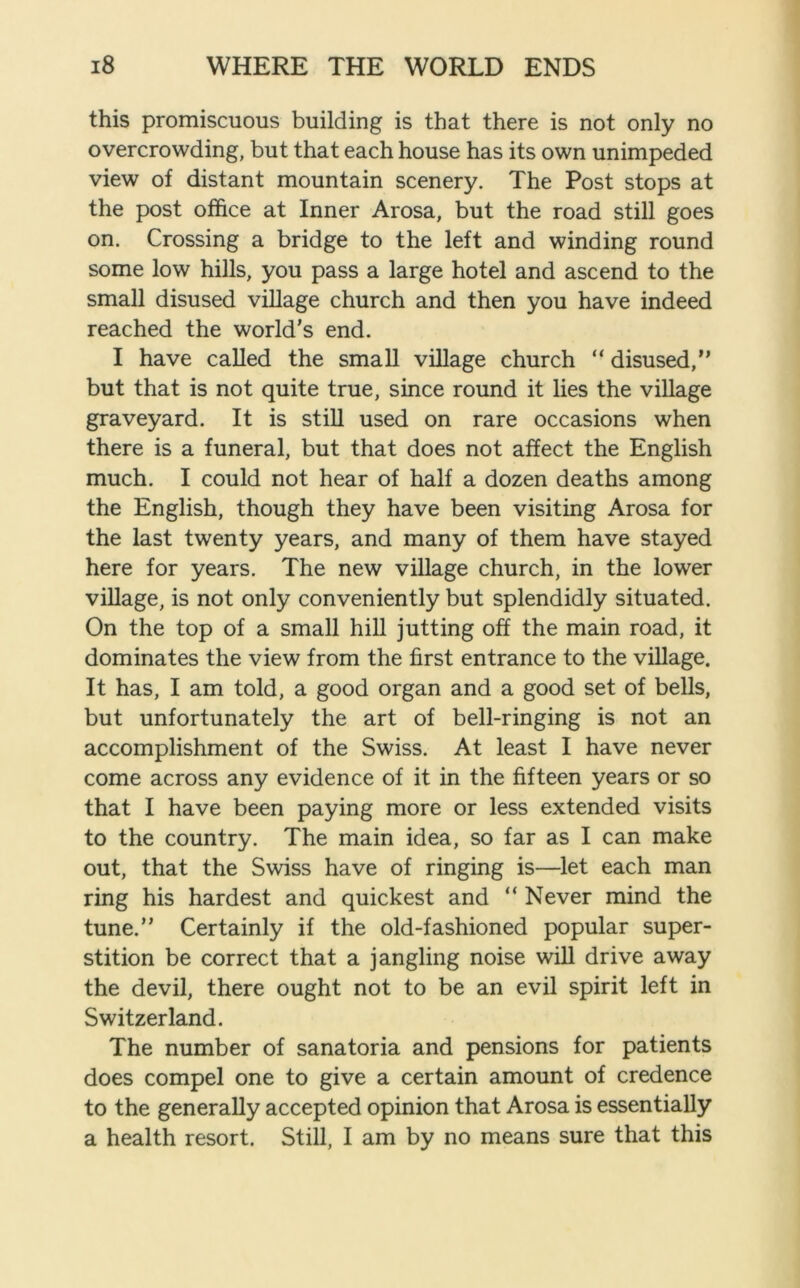 this promiscuous building is that there is not only no overcrowding, but that each house has its own unimpeded view of distant mountain scenery. The Post stops at the post office at Inner Arosa, but the road still goes on. Crossing a bridge to the left and winding round some low hills, you pass a large hotel and ascend to the small disused village church and then you have indeed reached the world’s end. I have called the small village church “ disused,” but that is not quite true, since round it lies the village graveyard. It is still used on rare occasions when there is a funeral, but that does not affect the English much. I could not hear of half a dozen deaths among the English, though they have been visiting Arosa for the last twenty years, and many of them have stayed here for years. The new village church, in the lower village, is not only conveniently but splendidly situated. On the top of a small hill jutting off the main road, it dominates the view from the first entrance to the village. It has, I am told, a good organ and a good set of bells, but unfortunately the art of bell-ringing is not an accomplishment of the Swiss. At least I have never come across any evidence of it in the fifteen years or so that I have been paying more or less extended visits to the country. The main idea, so far as I can make out, that the Swiss have of ringing is—let each man ring his hardest and quickest and “ Never mind the tune.” Certainly if the old-fashioned popular super- stition be correct that a jangling noise will drive away the devil, there ought not to be an evil spirit left in Switzerland. The number of sanatoria and pensions for patients does compel one to give a certain amount of credence to the generally accepted opinion that Arosa is essentially a health resort. Still, I am by no means sure that this