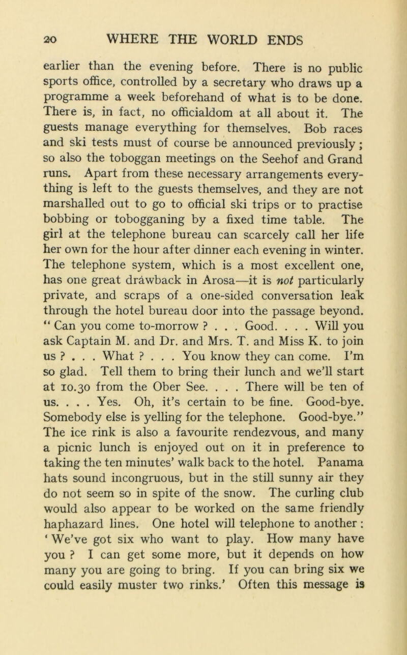 earlier than the evening before. There is no public sports office, controlled by a secretary who draws up a programme a week beforehand of what is to be done. There is, in fact, no officialdom at all about it. The guests manage everything for themselves. Bob races and ski tests must of course be announced previously; so also the toboggan meetings on the Seehof and Grand runs. Apart from these necessary arrangements every- thing is left to the guests themselves, and they are not marshalled out to go to official ski trips or to practise bobbing or tobogganing by a fixed time table. The girl at the telephone bureau can scarcely call her life her own for the hour after dinner each evening in winter. The telephone system, which is a most excellent one, has one great drawback in Arosa—it is not particularly private, and scraps of a one-sided conversation leak; through the hotel bureau door into the passage beyond. “ Can you come to-morrow ? . . . Good. . . . Will you ask Captain M. and Dr. and Mrs. T. and Miss K. to join us ? . . . What ? . . . You know they can come. I'm so glad. Tell them to bring their lunch and we’ll start at 10.30 from the Ober See. . . . There will be ten of us. . . . Yes. Oh, it’s certain to be fine. Good-bye. Somebody else is yelling for the telephone. Good-bye.” The ice rink is also a favourite rendezvous, and many a picnic lunch is enjoyed out on it in preference to taking the ten minutes’ walk back to the hotel. Panama hats sound incongruous, but in the still sunny air they do not seem so in spite of the snow. The curling club would also appear to be worked on the same friendly haphazard lines. One hotel will telephone to another : ‘ We’ve got six who want to play. How many have you ? I can get some more, but it depends on how many you are going to bring. If you can bring six we could easily muster two rinks.’ Often this message is