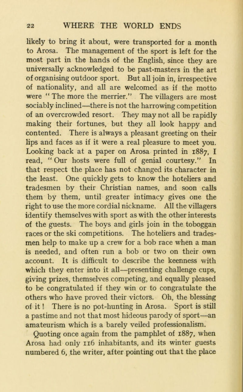 likely to bring it about, were transported for a month to Arosa. The management of the sport is left for the most part in the hands of the English, since they are universally acknowledged to be past-masters in the art of organising outdoor sport. But all join in, irrespective of nationality, and all are welcomed as if the motto were “ The more the merrier.” The villagers are most sociably inclined—there is not the harrowing competition of an overcrowded resort. They may not all be rapidly making their fortunes, but they all look happy and contented. There is always a pleasant greeting on their lips and faces as if it were a real pleasure to meet you. Looking back at a paper on Arosa printed in 1887, I read, “ Our hosts were full of genial courtesy.” In that respect the place has not changed its character in the least. One quickly gets to know the hoteliers and tradesmen by their Christian names, and soon calls them by them, until greater intimacy gives one the right to use the more cordial nickname. All the villagers identify themselves with sport as with the other interests of the guests. The boys and girls join in the toboggan races or the ski competitions. The hoteliers and trades- men help to make up a crew for a bob race wrhen a man is needed, and often run a bob or two on their own account. It is difficult to describe the keenness with which they enter into it all—presenting challenge cups, giving prizes, themselves competing, and equally pleased to be congratulated if they win or to congratulate the others who have proved their victors. Oh, the blessing of it! There is no pot-hunting in Arosa. Sport is still a pastime and not that most hideous parody of sport—an amateurism which is a barely veiled professionalism. Quoting once again from the pamphlet of 1887, when Arosa had only 116 inhabitants, and its winter guests