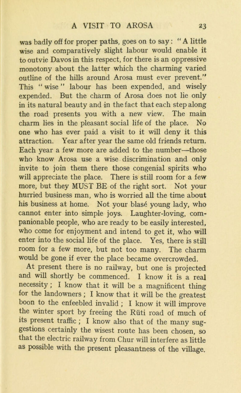 was badly off for proper paths, goes on to say: “ A little wise and comparatively slight labour would enable it to outvie Davos in this respect, for there is an oppressive monotony about the latter which the charming varied outline of the hills around Arosa must ever prevent.’* This “ wise ” labour has been expended, and wisely expended. But the charm of Arosa does not lie only in its natural beauty and in the fact that each step along the road presents you with a new view. The main charm lies in the pleasant social life of the place. No one who has ever paid a visit to it will deny it this attraction. Year after year the same old friends return. Each year a few more are added to the number—those who know Arosa use a wise discrimination and only invite to join them there those congenial spirits who will appreciate the place. There is still room for a few more, but they MUST BE of the right sort. Not your hurried business man, who is worried all the time about his business at home. Not your blase young lady, who cannot enter into simple joys. Laughter-loving, com- panionable people, who are ready to be easily interested, who come for enjoyment and intend to get it, who will enter into the social life of the place. Yes, there is still room for a few more, but not too many. The charm would be gone if ever the place became overcrowded. At present there is no railway, but one is projected and will shortly be commenced. I know it is a real necessity ; I know that it will be a magnificent thing for the landowners ; I know that it will be the greatest boon to the enfeebled invalid ; I know it will improve the winter sport by freeing the Riiti road of much of its present traffic ; I know also that of the many sug- gestions certainly the wisest route has been chosen, so that the electric railway from Chur will interfere as little as possible with the present pleasantness of the village.