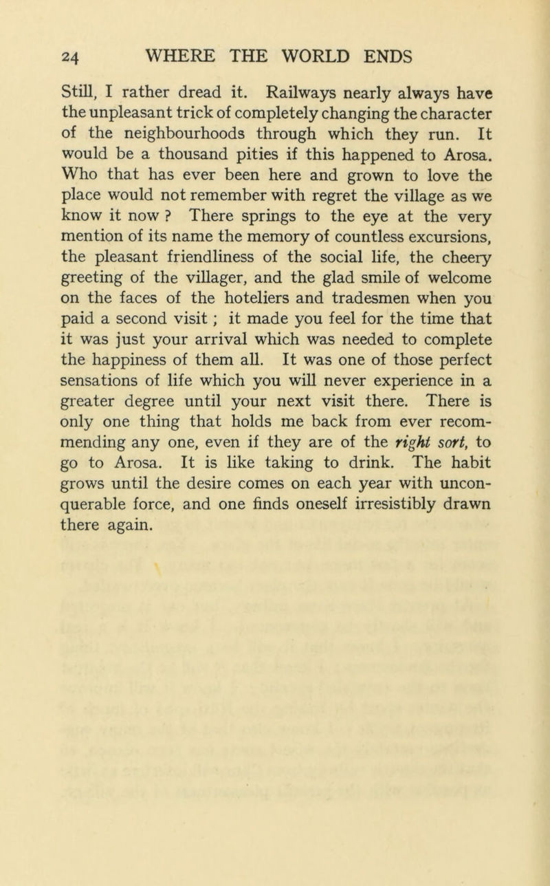 Still, I rather dread it. Railways nearly always have the unpleasant trick of completely changing the character of the neighbourhoods through which they run. It would be a thousand pities if this happened to Arosa. Who that has ever been here and grown to love the place would not remember with regret the village as we know it now ? There springs to the eye at the very mention of its name the memory of countless excursions, the pleasant friendliness of the social life, the cheery greeting of the villager, and the glad smile of welcome on the faces of the hoteliers and tradesmen when you paid a second visit; it made you feel for the time that it was just your arrival which was needed to complete the happiness of them all. It was one of those perfect sensations of life which you will never experience in a greater degree until your next visit there. There is only one thing that holds me back from ever recom- mending any one, even if they are of the right sort, to go to Arosa. It is like taking to drink. The habit grows until the desire comes on each year with uncon- querable force, and one finds oneself irresistibly drawn there again.