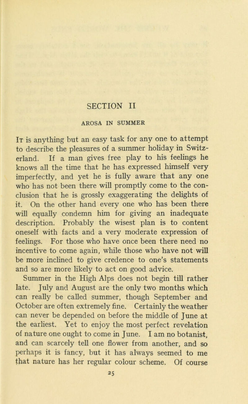 AROSA IN SUMMER It is anything but an easy task for any one to attempt to describe the pleasures of a summer holiday in Switz- erland. If a man gives free play to his feelings he knows all the time that he has expressed himself very imperfectly, and yet he is fully aware that any one who has not been there will promptly come to the con- clusion that he is grossly exaggerating the delights of it. On the other hand every one who has been there will equally condemn him for giving an inadequate description. Probably the wisest plan is to content oneself with facts and a very moderate expression of feelings. For those who have once been there need no incentive to come again, while those who have not will be more inclined to give credence to one’s statements and so are more likely to act on good advice. Summer in the High Alps does not begin till rather late. July and August are the only two months which can really be called summer, though September and October are often extremely fine. Certainly the weather can never be depended on before the middle of June at the earliest. Yet to enjoy the most perfect revelation of nature one ought to come in June. I am no botanist, and can scarcely tell one flower from another, and so perhaps it is fancy, but it has always seemed to me that nature has her regular colour scheme. Of course 25