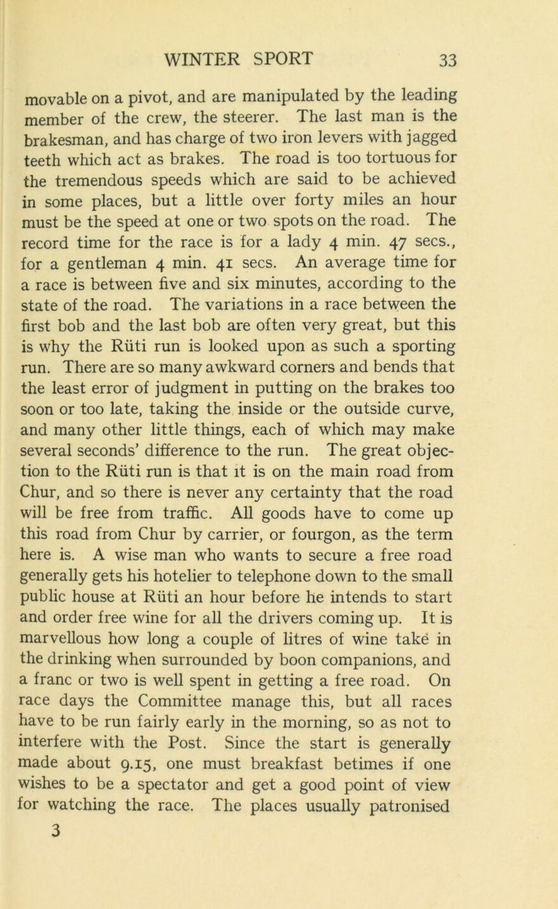 movable on a pivot, and are manipulated by the leading member of the crew, the steerer. The last man is the brakesman, and has charge of two iron levers with jagged teeth which act as brakes. The road is too tortuous for the tremendous speeds which are said to be achieved in some places, but a little over forty miles an hour must be the speed at one or two spots on the road. The record time for the race is for a lady 4 min. 47 secs., for a gentleman 4 min. 41 secs. An average time for a race is between five and six minutes, according to the state of the road. The variations in a race between the first bob and the last bob are often very great, but this is why the Riiti run is looked upon as such a sporting run. There are so many awkward corners and bends that the least error of judgment in putting on the brakes too soon or too late, taking the inside or the outside curve, and many other little things, each of which may make several seconds’ difference to the run. The great objec- tion to the Riiti run is that it is on the main road from Chur, and so there is never any certainty that the road will be free from traffic. All goods have to come up this road from Chur by carrier, or fourgon, as the term here is. A wise man who wants to secure a free road generally gets his hotelier to telephone down to the small public house at Riiti an hour before he intends to start and order free wine for all the drivers coming up. It is marvellous how long a couple of litres of wine take in the drinking when surrounded by boon companions, and a franc or two is well spent in getting a free road. On race days the Committee manage this, but all races have to be run fairly early in the morning, so as not to interfere with the Post. Since the start is generally made about 9.15, one must breakfast betimes if one wishes to be a spectator and get a good point of view for watching the race. The places usually patronised 3