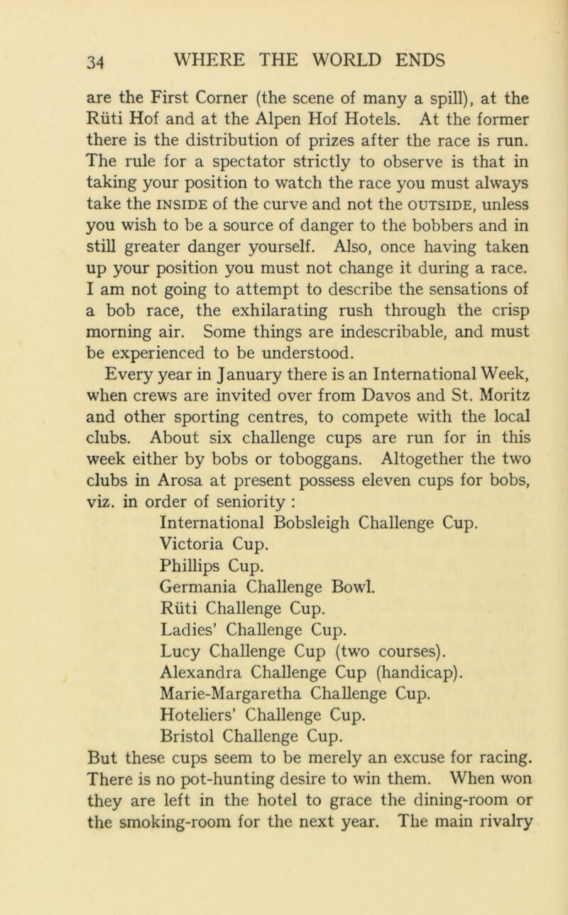 are the First Corner (the scene of many a spill), at the Riiti Hof and at the Alpen Hof Hotels. At the former there is the distribution of prizes after the race is run. The rule for a spectator strictly to observe is that in taking your position to watch the race you must always take the inside of the curve and not the outside, unless you wish to be a source of danger to the bobbers and in still greater danger yourself. Also, once having taken up your position you must not change it during a race. I am not going to attempt to describe the sensations of a bob race, the exhilarating rush through the crisp morning air. Some things are indescribable, and must be experienced to be understood. Every year in January there is an International Week, when crews are invited over from Davos and St. Moritz and other sporting centres, to compete with the local clubs. About six challenge cups are run for in this week either by bobs or toboggans. Altogether the two clubs in Arosa at present possess eleven cups for bobs, viz. in order of seniority : International Bobsleigh Challenge Cup. Victoria Cup. Phillips Cup. Germania Challenge Bowl. Riiti Challenge Cup. Ladies’ Challenge Cup. Lucy Challenge Cup (two courses). Alexandra Challenge Cup (handicap). Marie-Margaretha Challenge Cup. Hoteliers’ Challenge Cup. Bristol Challenge Cup. But these cups seem to be merely an excuse for racing. There is no pot-hunting desire to win them. When won they are left in the hotel to grace the dining-room or the smoking-room for the next year. The main rivalry