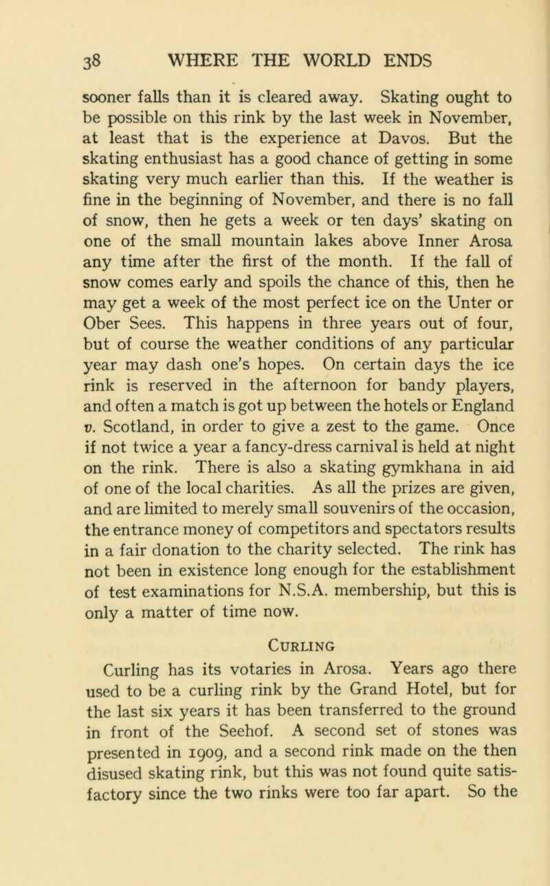 sooner falls than it is cleared away. Skating ought to be possible on this rink by the last week in November, at least that is the experience at Davos. But the skating enthusiast has a good chance of getting in some skating very much earlier than this. If the weather is fine in the beginning of November, and there is no fall of snow, then he gets a week or ten days’ skating on one of the small mountain lakes above Inner Arosa any time after the first of the month. If the fall of snow comes early and spoils the chance of this, then he may get a week of the most perfect ice on the Unter or Ober Sees. This happens in three years out of four, but of course the weather conditions of any particular year may dash one’s hopes. On certain days the ice rink is reserved in the afternoon for bandy players, and often a match is got up between the hotels or England v. Scotland, in order to give a zest to the game. Once if not twice a year a fancy-dress carnival is held at night on the rink. There is also a skating gymkhana in aid of one of the local charities. As all the prizes are given, and are limited to merely small souvenirs of the occasion, the entrance money of competitors and spectators results in a fair donation to the charity selected. The rink has not been in existence long enough for the establishment of test examinations for N.S.A. membership, but this is only a matter of time now. Curling Curling has its votaries in Arosa. Years ago there used to be a curling rink by the Grand Hotel, but for the last six years it has been transferred to the ground in front of the Seehof. A second set of stones was presented in 1909, and a second rink made on the then disused skating rink, but this was not found quite satis- factory since the two rinks were too far apart. So the