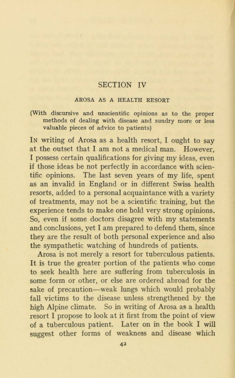 SECTION IV AROSA AS A HEALTH RESORT (With discursive and unscientific opinions as to the proper methods of dealing with disease and sundry more or less valuable pieces of advice to patients) In writing of Arosa as a health resort, I ought to say at the outset that I am not a medical man. However, I possess certain qualifications for giving my ideas, even if those ideas be not perfectly in accordance with scien- tific opinions. The last seven years of my life, spent as an invalid in England or in different Swiss health resorts, added to a personal acquaintance with a variety of treatments, may not be a scientific training, but the experience tends to make one hold very strong opinions. So, even if some doctors disagree with my statements and conclusions, yet I am prepared to defend them, since they are the result of both personal experience and also the sympathetic watching of hundreds of patients. Arosa is not merely a resort for tuberculous patients. It is true the greater portion of the patients who come to seek health here are suffering from tuberculosis in some form or other, or else are ordered abroad for the sake of precaution—weak lungs which would probably fall victims to the disease unless strengthened by the high Alpine climate. So in writing of Arosa as a health resort I propose to look at it first from the point of view of a tuberculous patient. Later on in the book I will suggest other forms of weakness and disease which