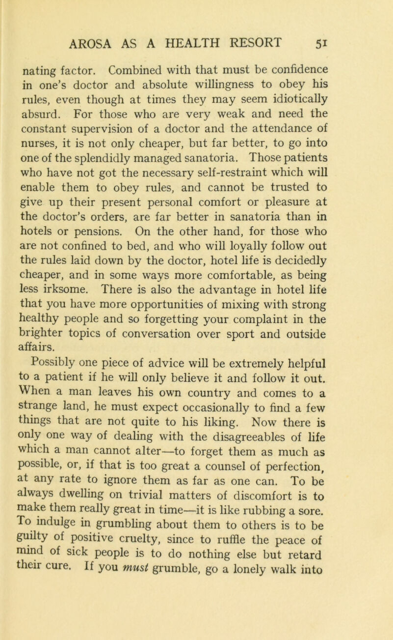 nating factor. Combined with that must be confidence in one’s doctor and absolute willingness to obey his rules, even though at times they may seem idiotically absurd. For those who are very weak and need the constant supervision of a doctor and the attendance of nurses, it is not only cheaper, but far better, to go into one of the splendidly managed sanatoria. Those patients who have not got the necessary self-restraint which will enable them to obey rules, and cannot be trusted to give up their present personal comfort or pleasure at the doctor’s orders, are far better in sanatoria than in hotels or pensions. On the other hand, for those who are not confined to bed, and who will loyally follow out the rules laid down by the doctor, hotel life is decidedly cheaper, and in some ways more comfortable, as being less irksome. There is also the advantage in hotel life that you have more opportunities of mixing with strong healthy people and so forgetting your complaint in the brighter topics of conversation over sport and outside affairs. Possibly one piece of advice will be extremely helpful to a patient if he will only believe it and follow it out. When a man leaves his own country and comes to a strange land, he must expect occasionally to find a few things that are not quite to his liking. Now there is only one way of dealing with the disagreeables of life which a man cannot alter—to forget them as much as possible, or, if that is too great a counsel of perfection, at any rate to ignore them as far as one can. To be always dwelling on trivial matters of discomfort is to make them really great in time—it is like rubbing a sore. To indulge in grumbling about them to others is to be guilty of positive cruelty, since to ruffle the peace of mind of sick people is to do nothing else but retard their cure. If you must grumble, go a lonely walk into