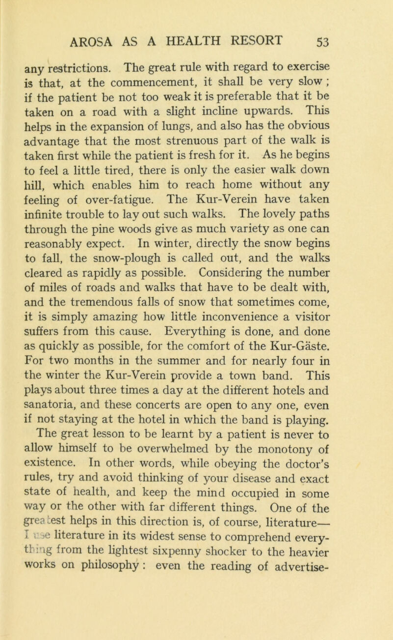 any restrictions. The great rule with regard to exercise is that, at the commencement, it shall be very slow ; if the patient be not too weak it is preferable that it be taken on a road with a slight incline upwards. This helps in the expansion of lungs, and also has the obvious advantage that the most strenuous part of the walk is taken first while the patient is fresh for it. As he begins to feel a little tired, there is only the easier walk down hill, which enables him to reach home without any feeling of over-fatigue. The Kur-Verein have taken infinite trouble to lay out such walks. The lovely paths through the pine woods give as much variety as one can reasonably expect. In winter, directly the snow begins to fall, the snow-plough is called out, and the walks cleared as rapidly as possible. Considering the number of miles of roads and walks that have to be dealt with, and the tremendous falls of snow that sometimes come, it is simply amazing how little inconvenience a visitor suffers from this cause. Everything is done, and done as quickly as possible, for the comfort of the Kur-Gaste. For two months in the summer and for nearly four in the winter the Kur-Verein provide a town band. This plays about three times a day at the different hotels and sanatoria, and these concerts are open to any one, even if not staying at the hotel in which the band is playing. The great lesson to be learnt by a patient is never to allow himself to be overwhelmed by the monotony of existence. In other words, while obeying the doctor’s rules, try and avoid thinking of your disease and exact state of health, and keep the mind occupied in some way or the other with far different things. One of the grea test helps in this direction is, of course, literature— I •. >e literature in its widest sense to comprehend every- thing from the lightest sixpenny shocker to the heavier works on philosophy : even the reading of advertise-