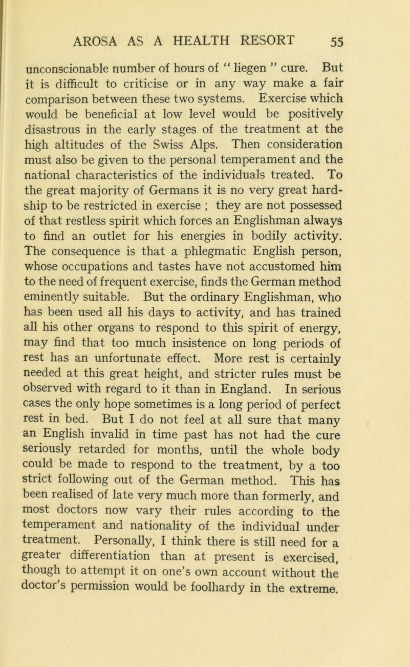 unconscionable number of hours of “ liegen ” cure. But it is difficult to criticise or in any way make a fair comparison between these two systems. Exercise which would be beneficial at low level would be positively disastrous in the early stages of the treatment at the high altitudes of the Swiss Alps. Then consideration must also be given to the personal temperament and the national characteristics of the individuals treated. To the great majority of Germans it is no very great hard- ship to be restricted in exercise ; they are not possessed of that restless spirit which forces an Englishman always to find an outlet for his energies in bodily activity. The consequence is that a phlegmatic English person, whose occupations and tastes have not accustomed him to the need of frequent exercise, finds the German method eminently suitable. But the ordinary Englishman, who has been used all his days to activity, and has trained all his other organs to respond to this spirit of energy, may find that too much insistence on long periods of rest has an unfortunate effect. More rest is certainly needed at this great height, and stricter rules must be observed with regard to it than in England. In serious cases the only hope sometimes is a long period of perfect rest in bed. But I do not feel at all sure that many an English invalid in time past has not had the cure seriously retarded for months, until the whole body could be made to respond to the treatment, by a too strict following out of the German method. This has been realised of late very much more than formerly, and most doctors now vary their rules according to the temperament and nationality of the individual under treatment. Personally, I think there is still need for a greater differentiation than at present is exercised, though to attempt it on one’s own account without the doctor’s permission would be foolhardy in the extreme.