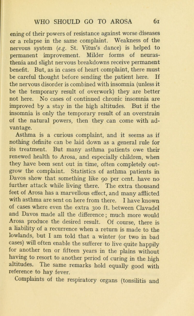 ening of their powers of resistance against worse diseases or a relapse in the same complaint. Weakness of the nervous system (e.g. St. Vitus’s dance) is helped to permanent improvement. Milder forms of neuras- thenia and slight nervous breakdowns receive permanent benefit. But, as in cases of heart complaint, there must be careful thought before sending the patient here. If the nervous disorder is combined with insomnia (unless it be the temporary result of overwork) they are better not here. No cases of continued chronic insomnia are improved by a stay in the high altitudes. But if the insomnia is only the temporary result of an overstrain of the natural powers, then they can come with ad- vantage. Asthma is a curious complaint, and it seems as if nothing definite can be laid down as a general rule for its treatment. But many asthma patients owe their renewed health to Arosa, and especially children, when they have been sent out in time, often completely out- grow the complaint. Statistics of asthma patients in Davos show that something like 90 per cent, have no further attack while living there. The extra thousand feet of Arosa has a marvellous effect, and many afflicted with asthma are sent on here from there. I have known of cases where even the extra 300 ft. between Clavadel and Davos made all the difference; much more would Arosa produce the desired result. Of course, there is a liability of a recurrence when a return is made to the lowlands, but I am told that a winter (or two in bad cases) will often enable the sufferer to live quite happily for another ten or fifteen years in the plains without having to resort to another period of curing in the high altitudes. The same remarks hold equally good with reference to hay fever. Complaints of the respiratory organs (tonsilitis and