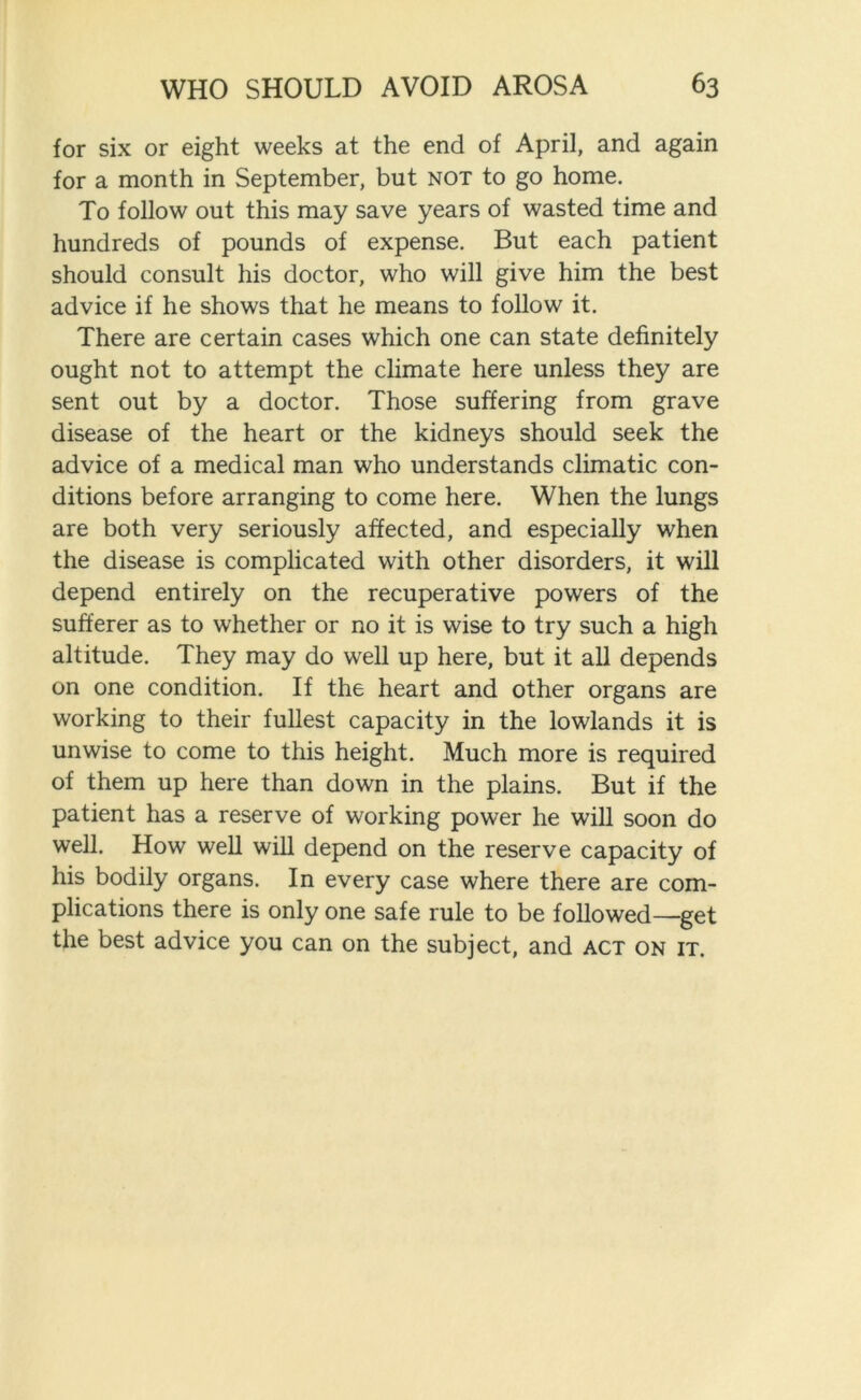 for six or eight weeks at the end of April, and again for a month in September, but not to go home. To follow out this may save years of wasted time and hundreds of pounds of expense. But each patient should consult his doctor, who will give him the best advice if he shows that he means to follow it. There are certain cases which one can state definitely ought not to attempt the climate here unless they are sent out by a doctor. Those suffering from grave disease of the heart or the kidneys should seek the advice of a medical man who understands climatic con- ditions before arranging to come here. When the lungs are both very seriously affected, and especially when the disease is complicated with other disorders, it will depend entirely on the recuperative powers of the sufferer as to whether or no it is wise to try such a high altitude. They may do well up here, but it all depends on one condition. If the heart and other organs are working to their fullest capacity in the lowlands it is unwise to come to this height. Much more is required of them up here than down in the plains. But if the patient has a reserve of working power he will soon do well. How well will depend on the reserve capacity of his bodily organs. In every case where there are com- plications there is only one safe rule to be followed—get the best advice you can on the subject, and act on it.