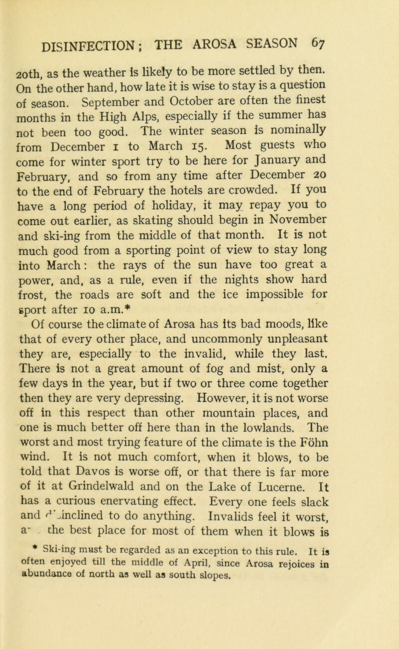 20th, as the weather is likely to be more settled by then. On the other hand, how late it is wise to stay is a question of season. September and October are often the finest months in the High Alps, especially if the summer has not been too good. The winter season Is nominally from December 1 to March 15. Most guests who come for winter sport try to be here for January and February, and so from any time after December 20 to the end of February the hotels are crowded. If you have a long period of holiday, it may repay you to come out earlier, as skating should begin in November and ski-ing from the middle of that month. It is not much good from a sporting point of view to stay long into March: the rays of the sun have too great a power, and, as a rule, even if the nights show hard frost, the roads are soft and the ice impossible for sport after 10 a.m.* Of course the climate of Arosa has its bad moods, like that of every other place, and uncommonly unpleasant they are, especially to the invalid, while they last. There is not a great amount of fog and mist, only a few days in the year, but if two or three come together then they are very depressing. However, it is not worse off in this respect than other mountain places, and one is much better off here than in the lowlands. The worst and most trying feature of the climate is the Fohn wind. It is not much comfort, when it blows, to be told that Davos is worse off, or that there is far more of it at Grindelwald and on the Lake of Lucerne. It has a curious enervating effect. Every one feels slack and ^inclined to do anything. Invalids feel it worst, a- the best place for most of them when it blows is * Ski-ing must be regarded as an exception to this rule. It is often enjoyed till the middle of April, since Arosa rejoices in abundance of north as well as south slopes.