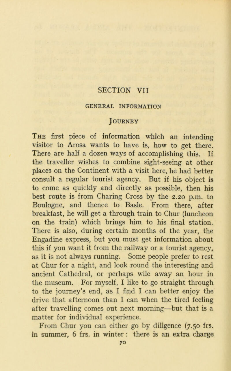 SECTION VII GENERAL INFORMATION Journey The first piece of information which an intending visitor to Arosa wants to have is, how to get there. There are half a dozen ways of accomplishing this. If the traveller wishes to combine sight-seeing at other places on the Continent with a visit here, he had better consult a regular tourist agency. But if his object is to come as quickly and directly as possible, then his best route is from Charing Cross by the 2.20 p.m. to Boulogne, and thence to Basle. From there, after breakfast, he will get a through train to Chur (luncheon on the train) which brings him to his final station. There is also, during certain months of the year, the Engadine express, but you must get information about this if you want it from the railway or a tourist agency, as it is not always running. Some people prefer to rest at Chur for a night, and look round the interesting and ancient Cathedral, or perhaps wile away an hour in the museum. For myself, I like to go straight through to the journey’s end, as I find I can better enjoy the drive that afternoon than I can when the tired feeling after travelling comes out next morning—but that is a matter for individual experience. From Chur you can either go by diligence (7.50 frs. In summer, 6 frs. in winter: there is an extra charge