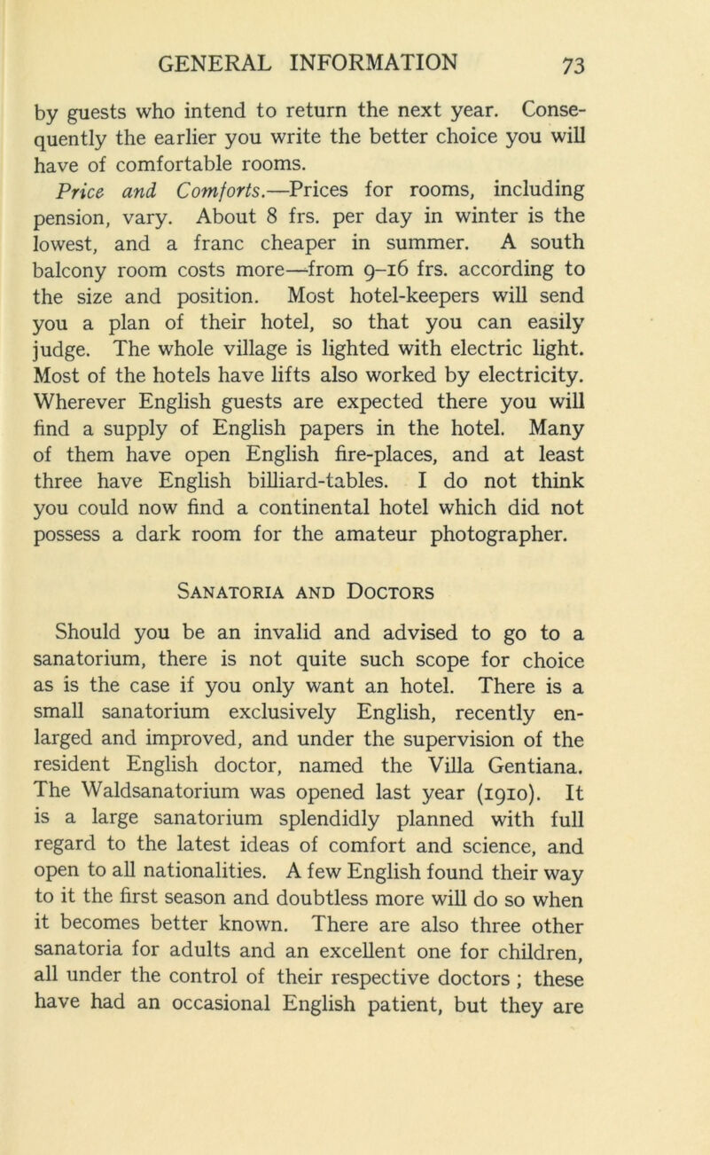 by guests who intend to return the next year. Conse- quently the earlier you write the better choice you will have of comfortable rooms. Price and Comforts.—Prices for rooms, including pension, vary. About 8 frs. per day in winter is the lowest, and a franc cheaper in summer. A south balcony room costs more—from 9-16 frs. according to the size and position. Most hotel-keepers will send you a plan of their hotel, so that you can easily judge. The whole village is lighted with electric light. Most of the hotels have lifts also worked by electricity. Wherever English guests are expected there you will find a supply of English papers in the hotel. Many of them have open English fire-places, and at least three have English billiard-tables. I do not think you could now find a continental hotel which did not possess a dark room for the amateur photographer. Sanatoria and Doctors Should you be an invalid and advised to go to a sanatorium, there is not quite such scope for choice as is the case if you only want an hotel. There is a small sanatorium exclusively English, recently en- larged and improved, and under the supervision of the resident English doctor, named the Villa Gentiana. The Waldsanatorium was opened last year (1910). It is a large sanatorium splendidly planned with full regard to the latest ideas of comfort and science, and open to all nationalities. A few English found their way to it the first season and doubtless more will do so when it becomes better known. There are also three other sanatoria for adults and an excellent one for children, all under the control of their respective doctors ; these have had an occasional English patient, but they are