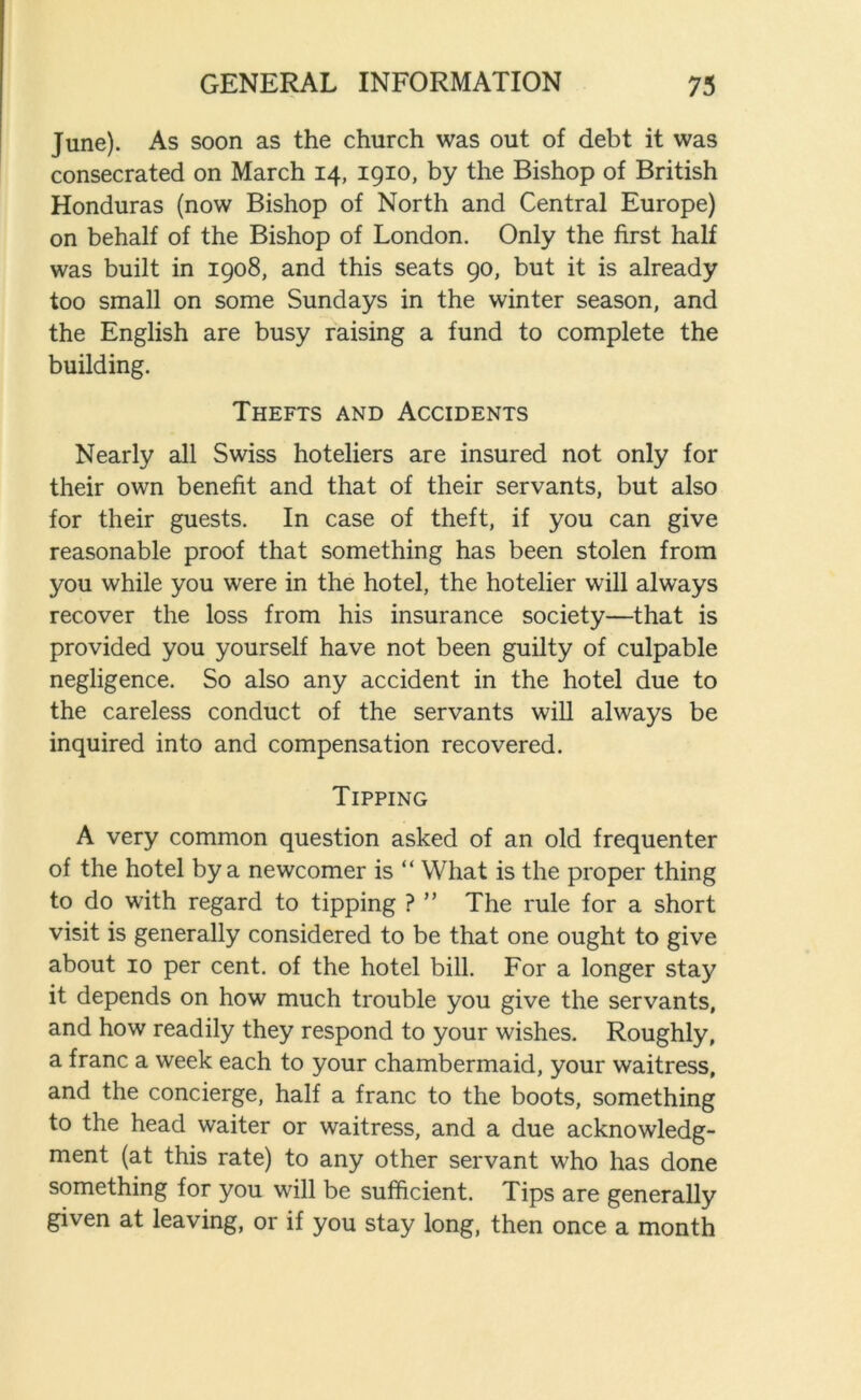 June). As soon as the church was out of debt it was consecrated on March 14, 1910, by the Bishop of British Honduras (now Bishop of North and Central Europe) on behalf of the Bishop of London. Only the first half was built in 1908, and this seats 90, but it is already too small on some Sundays in the winter season, and the English are busy raising a fund to complete the building. Thefts and Accidents Nearly all Swiss hoteliers are insured not only for their own benefit and that of their servants, but also for their guests. In case of theft, if you can give reasonable proof that something has been stolen from you while you were in the hotel, the hotelier will always recover the loss from his insurance society—that is provided you yourself have not been guilty of culpable negligence. So also any accident in the hotel due to the careless conduct of the servants will always be inquired into and compensation recovered. Tipping A very common question asked of an old frequenter of the hotel by a newcomer is “ What is the proper thing to do with regard to tipping ? ” The rule for a short visit is generally considered to be that one ought to give about 10 per cent, of the hotel bill. For a longer stay it depends on how much trouble you give the servants, and how readily they respond to your wishes. Roughly, a franc a week each to your chambermaid, your waitress, and the concierge, half a franc to the boots, something to the head waiter or waitress, and a due acknowledg- ment (at this rate) to any other servant who has done something for you will be sufficient. Tips are generally given at leaving, or if you stay long, then once a month