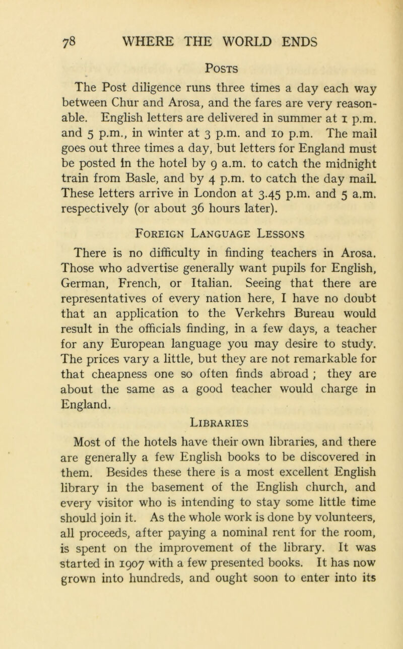 Posts The Post diligence runs three times a day each way between Chur and Arosa, and the fares are very reason- able. English letters are delivered in summer at i p.m. and 5 p.m., in winter at 3 p.m. and 10 p.m. The mail goes out three times a day, but letters for England must be posted in the hotel by 9 a.m. to catch the midnight train from Basle, and by 4 p.m. to catch the day maiL These letters arrive in London at 3.45 p.m. and 5 a.m. respectively (or about 36 hours later). Foreign Language Lessons There is no difficulty in finding teachers in Arosa. Those who advertise generally want pupils for English, German, French, or Italian. Seeing that there are representatives of every nation here, I have no doubt that an application to the Verkehrs Bureau would result in the officials finding, in a few days, a teacher for any European language you may desire to study. The prices vary a little, but they are not remarkable for that cheapness one so often finds abroad ; they are about the same as a good teacher wrould charge in England. Libraries Most of the hotels have their own libraries, and there are generally a few English books to be discovered in them. Besides these there is a most excellent English library in the basement of the English church, and every visitor who is intending to stay some little time should join it. As the whole work is done by volunteers, all proceeds, after paying a nominal rent for the room, is spent on the improvement of the library. It was started in 1907 with a few presented books. It has now grown into hundreds, and ought soon to enter into its