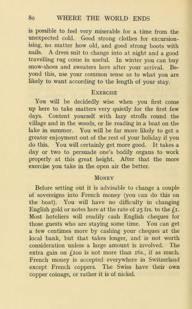 is possible to feel very miserable for a time from the unexpected cold. Good strong clothes for excursion- ising, no matter how old, and good strong boots with nails. A dress suit to change into at night and a good travelling rug come in useful. In winter you can buy snow-shoes and sweaters here after your arrival. Be- yond this, use your common sense as to what you are likely to want according to the length of your stay. Exercise You will be decidedly wise when you first come up here to take matters very quietly for the first few days. Content yourself with lazy strolls round the village and in the woods, or lie reading in a boat on the lake in summer. You will be far more likely to get a greater enjoyment out of the rest of your holiday if you do this. You will certainly get more good. It takes a day or two to persuade one's bodily organs to work properly at this great height. After that the more exercise you take in the open air the better. Money Before setting out it is advisable to change a couple of sovereigns into French money (you can do this on the boat). You will have no difficulty in changing English gold or notes here at the rate of 25 frs. to the £1. Most hoteliers will readily cash English cheques for those guests who are staying some time. You can get a few centimes more by cashing your cheques at the local bank, but that takes longer, and is not worth consideration unless a large amount is involved. The extra gain on £100 is not more than 16s., if as much. French money is accepted everywhere in Switzerland except French coppers. The Swiss have their own copper coinage, or rather it is of nickel.