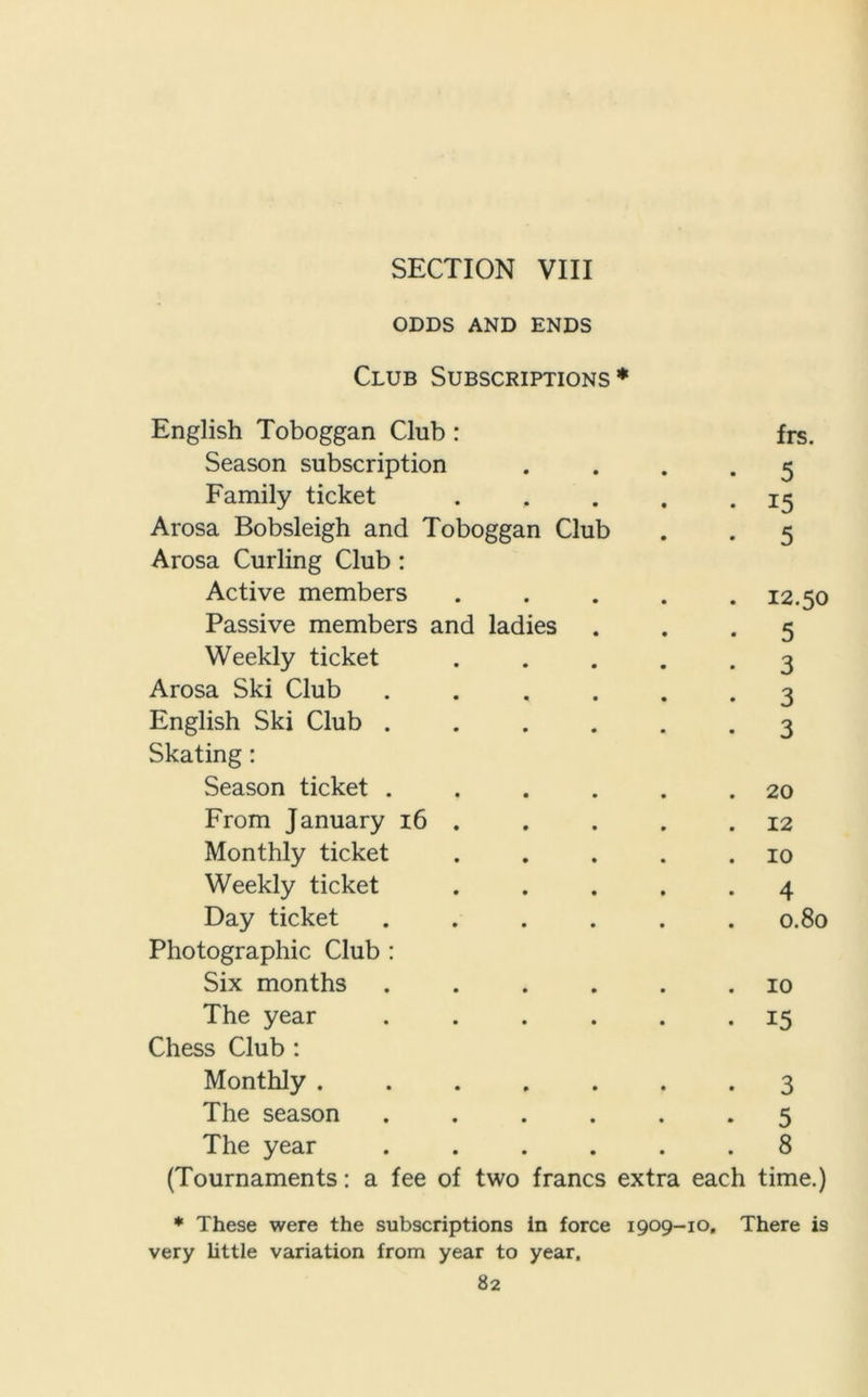 ODDS AND ENDS Club Subscriptions* English Toboggan Club : frs. Season subscription .... 5 Family ticket . . . . .15 Arosa Bobsleigh and Toboggan Club . . 5 Arosa Curling Club : Active members . . . . .12.50 Passive members and ladies ... 5 Weekly ticket ..... 3 Arosa Ski Club ...... 3 English Ski Club ...... 3 Skating: Season ticket . . . . . .20 From January 16 . . . . .12 Monthly ticket . . . . .10 Weekly ticket ..... 4 Day ticket ...... 0.80 Photographic Club : Six months . . . . . .10 The year ...... 15 Chess Club : Monthly ....... 3 The season ...... 5 The year ...... 8 (Tournaments: a fee of two francs extra each time.) * These were the subscriptions in force 1909-10, There is very little variation from year to year,