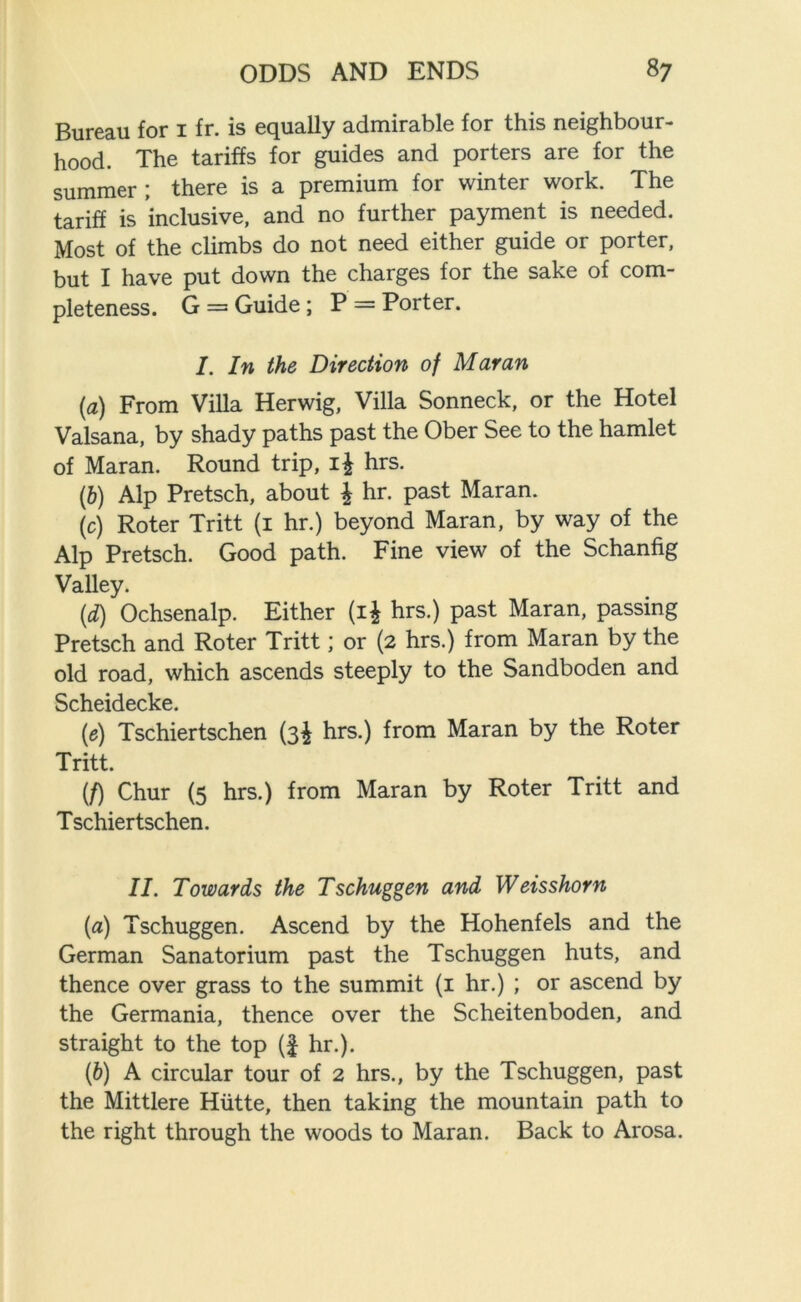 Bureau for 1 fr. is equally admirable for this neighbour- hood. The tariffs for guides and porters are for the summer; there is a premium for winter work. The tariff is inclusive, and no further payment is needed. Most of the climbs do not need either guide or porter, but I have put down the charges for the sake of com- pleteness. G = Guide; P = Porter. I. In the Direction of Maran (a) From Villa Herwig, Villa Sonneck, or the Hotel Valsana, by shady paths past the Ober See to the hamlet of Maran. Round trip, i£ hrs. (b) Alp Pretsch, about \ hr. past Maran. (c) Roter Tritt (1 hr.) beyond Maran, by way of the Alp Pretsch. Good path. Fine view of the Schanfig Valley. (d) Ochsenalp. Either (1$ hrs.) past Maran, passing Pretsch and Roter Tritt; or (2 hrs.) from Maran by the old road, which ascends steeply to the Sandboden and Scheidecke. (e) Tschiertschen (3^ hrs.) from Maran by the Roter Tritt. {f) Chur (5 hrs.) from Maran by Roter Tritt and Tschiertschen. II. Towards the Tschuggen and Weisshorn (a) Tschuggen. Ascend by the Hohenfels and the German Sanatorium past the Tschuggen huts, and thence over grass to the summit (1 hr.) ; or ascend by the Germania, thence over the Scheitenboden, and straight to the top (£ hr.). (b) A circular tour of 2 hrs., by the Tschuggen, past the Mittlere Hiitte, then taking the mountain path to the right through the woods to Maran. Back to Arosa.